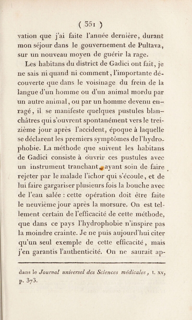 vation que j’ai faite l’année dernière, durant mon séjour dans le gouvernement de Pultava, sur un nouveau moyen de guérir la rage. Les habitans du district de Gadici ont fait, je ne sais ni quand ni comment, l’importante dé¬ couverte que dans le voisinage du frein de la langue d’un homme ou d’un animal mordu par un autre animal, ou par un homme devenu en¬ ragé , il se manifeste quelques pustules blan¬ châtres qui s’ouvrent spontanément vers le trei¬ zième jour après l’accident, époque à laquelle se déclarent les premiers symptômes de l’hydro- phobie. La méthode que suivent les habitans de Gadici consiste à ouvrir ces pustules avec un instrument tranchant^ ayant soin de faire rejeter par le malade Ficher qui s’écoule, et de lui faire gargariser plusieurs fois la bouche avec de Feau salée : cette opération doit être faite le neuvième jour après la morsure. On est tel¬ lement certain de l’efficacité de cette méthode, que dans ce pays l’hydrophobie n’inspire pas la moindre crainte. Je ne puis aujourd’hui citer qu’un seul exemple de cette efficacité, mais j’en garantis l’authenticité. On ne saurait ap- dans le Journal universel des Sciences médicales ? t. xv, p. 373.