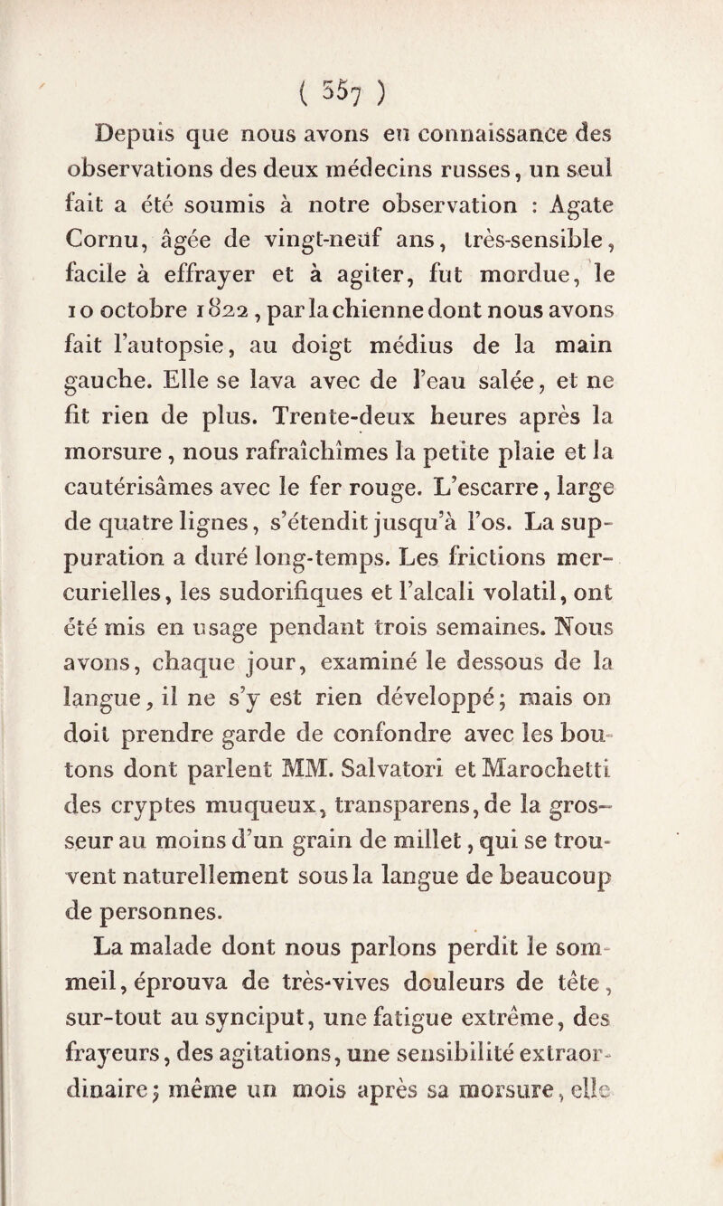 Depuis que nous avons eu connaissance des observations des deux médecins russes, un seul fait a été soumis à notre observation : Agate Cornu, âgée de vingt-neuf ans, très-sensible, facile à effrayer et à agiter, fut mordue, le i o octobre 1822, par la chienne dont nous avons fait l’autopsie, au doigt médius de la main gauche. Elle se lava avec de l’eau salée, et ne fit rien de plus. Trente-deux heures après la morsure , nous rafraîchîmes la petite plaie et ia cautérisâmes avec le fer rouge. L’escarre, large de quatre lignes, s’étendit jusqu’à l’os. La sup¬ puration a duré long-temps. Les frictions mer¬ curielles, les sudorifiques et l’alcali volatil, ont été mis en usage pendant trois semaines. Nous avons, chaque jour, examiné le dessous de la langue, il ne s’y est rien développé; mais on doit prendre garde de confondre avec les bon tons dont parlent MM. Salvatori et Marochetti des cryptes muqueux, transparens, de la gros¬ seur au moins d’un grain de millet, qui se trou¬ vent naturellement sous la langue de beaucoup de personnes. La malade dont nous parlons perdit le som meil, éprouva de très-vives douleurs de tète, sur-tout au synciput, une fatigue extrême, des frayeurs, des agitations, une sensibilité extraor dinaire ; même un mois après sa morsure, elle