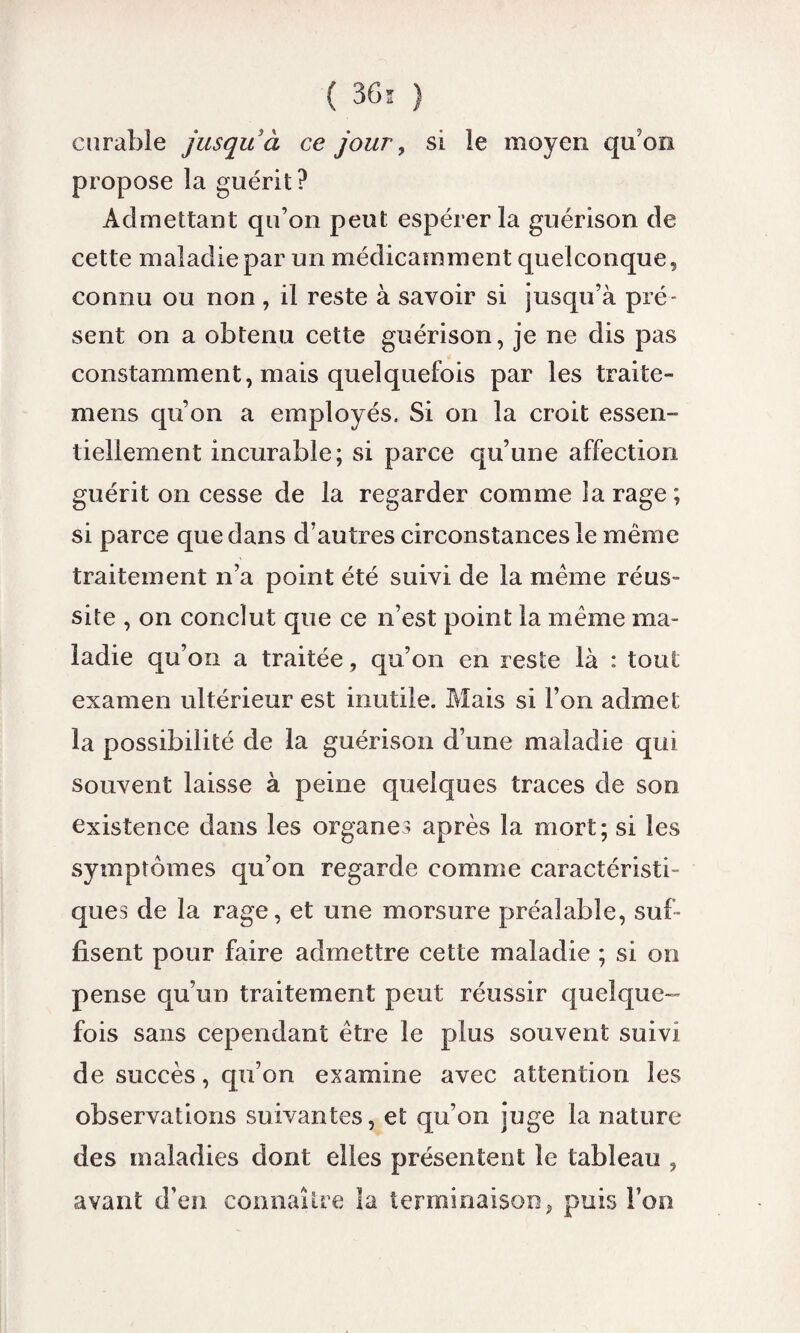 ( 36* ) curable jusqu à ce jour, si le moyen qu'on propose la guérit? Admettant qu’on peut espérer la guérison de cette maladie par un médicamment quelconque, connu ou non , il reste à savoir si jusqu’à pré¬ sent on a obtenu cette guérison, je ne dis pas constamment, mais quelquefois par les traite- mens qu’on a employés. Si on la croit essen¬ tiellement incurable; si parce qu’une affection guérit on cesse de la regarder comme la rage; si parce que dans d’autres circonstances le même traitement n’a point été suivi de la meme réus¬ site , on conclut que ce n’est point la même ma¬ ladie qu’on a traitée, qu’on en reste là : tout examen ultérieur est inutile. Mais si l’on admet la possibilité de la guérison d’une maladie qui souvent laisse à peine quelques traces de son existence dans les organes après la mort; si les symptômes qu’on regarde comme caractéristi¬ ques de la rage, et une morsure préalable, suf¬ fisent pour faire admettre cette maladie ; si on pense qu’un traitement peut réussir quelque¬ fois sans cependant être le plus souvent suivi de succès, qu’on examine avec attention les observations suivantes, et qu’on juge la nature des maladies dont elles présentent le tableau , avant d’en connaître la terminaison, puis l’on