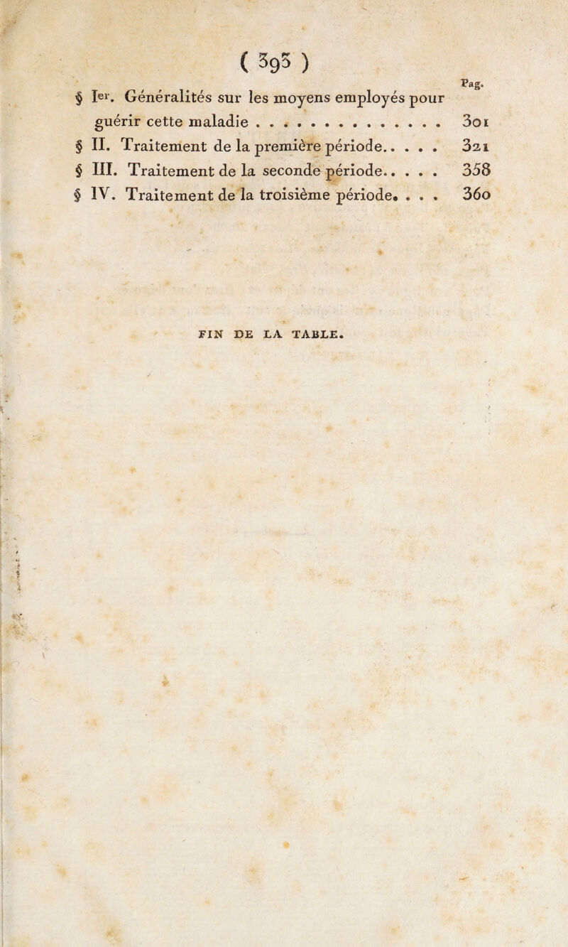 ( 395 ) Pag. § Ier. Généralités sur les moyens employés pour guérir cette maladie. 3oï § II. Traitement de la première période. 3zi § III. Traitement de la seconde période..... 358 § IV. Traitement de la troisième période* . . . 36o FIN DE LA TABLE.