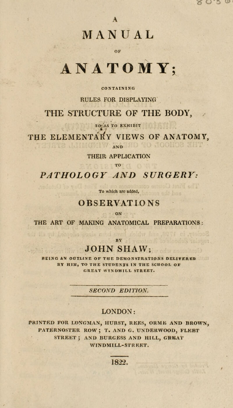 » O S A M A N U A L OF ANATOMY; CONTAINING RULES FOR DISPLAYING THE STRUCTURE OF THE BODY, , SO* AS TO EXHIBIT THE ELEMENTARY VIEWS OF ANATOMY, AND THEIR APPLICATION TO PATHOLOGY AND SURGERY: To which are added, OBSERVATIONS ON THE ART OF MAKING ANATOMICAL PREPARATIONS : i BY JOHN SHAW; REING AN OUTLINE OF THE DEMONSTRATIONS DELIVERED BY HIM, TO THE STUDENTS IN THE SCHOOL OF GREAT WINDMILL STREET. SECOND EDITION. LONDON: PRINTED FOR LONGMAN, IIUHST, REES, OllME AND BROWN, PATERNOSTER ROW; T. AND G. UNDERWOOD, FLEET STREET; AND BURGESS AND HILL, GREAT WINDMILL-STREET. 1822