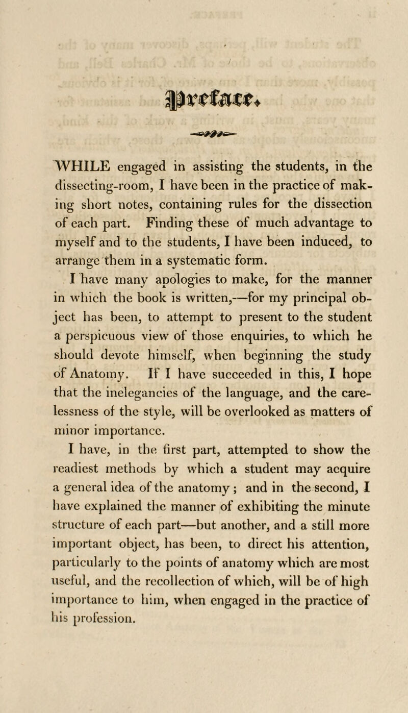 prefect* WHILE engaged in assisting the students, in the dissecting-room, I have been in the practice of mak¬ ing short notes, containing rules for the dissection of each part. Finding these of much advantage to myself and to the students, I have been induced, to arrange them in a svstematic form. O %/ I have many apologies to make, for the manner in which the book is written,—for my principal ob¬ ject has been, to attempt to present to the student a perspicuous view of those enquiries, to which he should devote himself, when beginning the study of Anatomy. If I have succeeded in this, I hope that the inelegancies of the language, and the care¬ lessness of the style, will be overlooked as matters of minor importance. I have, in the first part, attempted to show the readiest methods by which a student may acquire a general idea of the anatomy ; and in the second, I have explained the manner of exhibiting the minute structure of each part—but another, and a still more important object, has been, to direct his attention, particularly to the points of anatomy which are most useful, and the recollection of which, will be of high importance to him, when engaged in the practice of his profession.