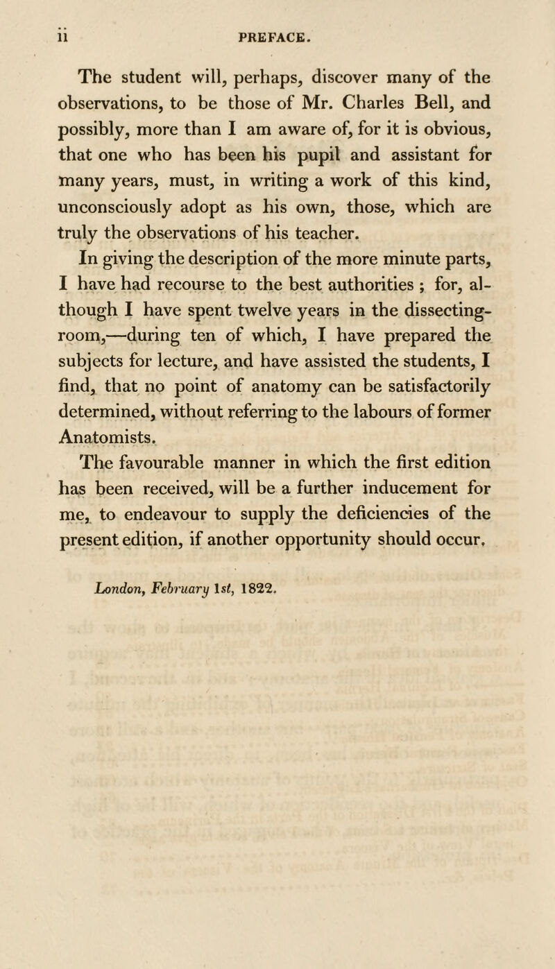 11 PREFACE. The student will, perhaps, discover many of the observations, to be those of Mr. Charles Bell, and possibly, more than I am aware of, for it is obvious, that one who has been his pupil and assistant for many years, must, in writing a work of this kind, unconsciously adopt as his own, those, which are truly the observations of his teacher. In giving the description of the more minute parts, I have had recourse to the best authorities ; for, al¬ though I have spent twelve years in the dissecting- room,—during ten of which, I have prepared the subjects for lecture, and have assisted the students, I find, that no point of anatomy can be satisfactorily determined, without referring to the labours of former Anatomists. The favourable manner in which the first edition has been received, will be a further inducement for me, to endeavour to supply the deficiencies of the present edition, if another opportunity should occur. London, February 1st, 1822,