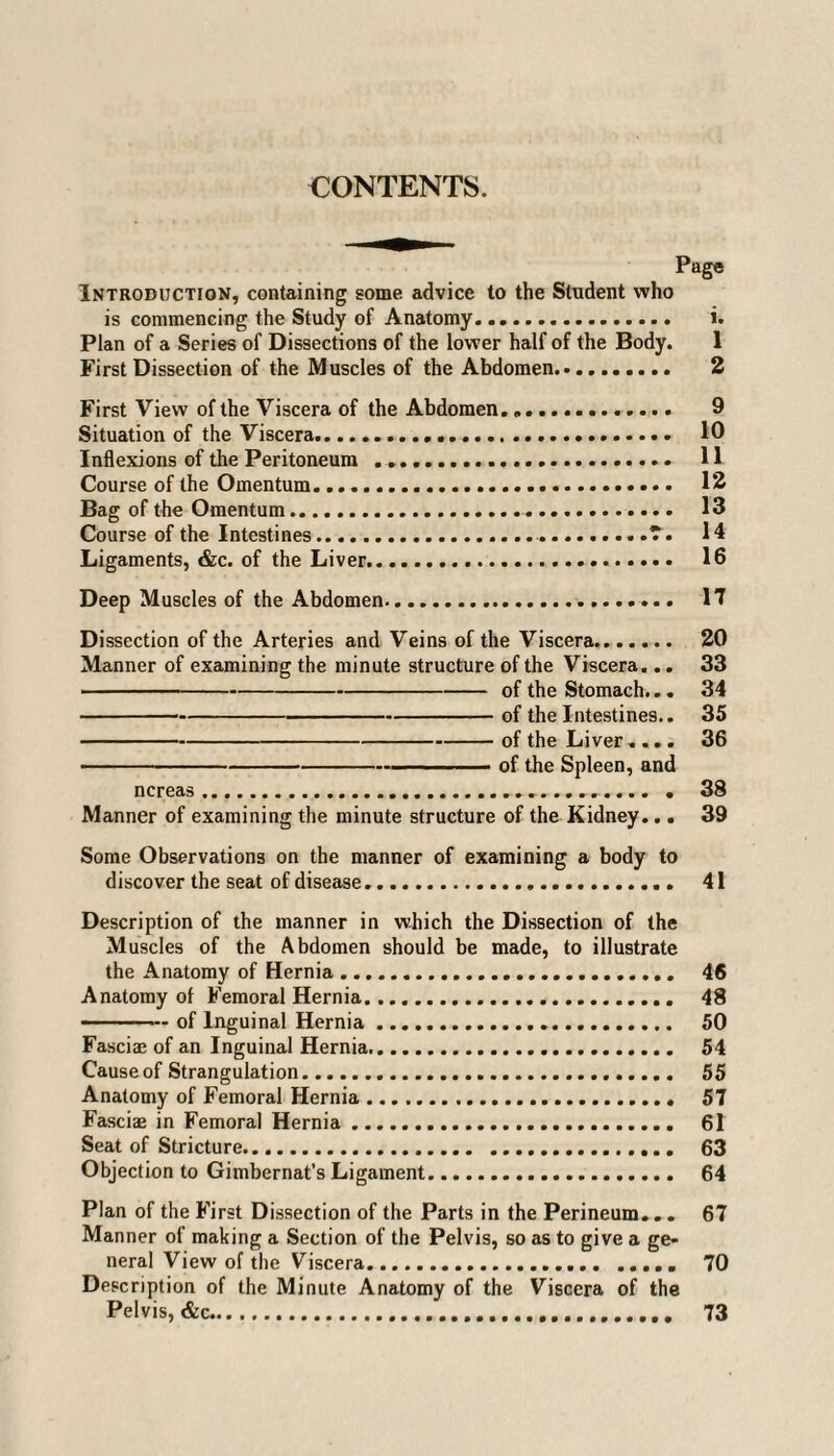 CONTENTS. Page Introduction, containing some advice to the Student who is commencing the Study of Anatomy. i. Plan of a Series of Dissections of the lower half of the Body. 1 First Dissection of the Muscles of the Abdomen. 2 First View of the Viscera of the Abdomen... 9 Situation of the Viscera... 10 Inflexions of the Peritoneum . 11 Course of the Omentum... 12 Bag of the Omentum.. 13 Course of the Intestines..7. 14 Ligaments, &c. of the Liver. 16 Deep Muscles of the Abdomen. 17 Dissection of the Arteries and Veins of the Viscera. 20 Manner of examining the minute structure of the Viscera... 33 -of the Stomach... 34 -of the Intestines.. 35 -of the Liver .... 36 -of the Spleen, and ncreas.. . 38 Manner of examining the minute structure of the Kidney... 39 Some Observations on the manner of examining a body to discover the seat of disease. 41 Description of the manner in which the Dissection of the Muscles of the Abdomen should be made, to illustrate the Anatomy of Hernia. 46 Anatomy of Femoral Hernia. 48 -of Inguinal Hernia. 50 Fasciae of an Inguinal Hernia. 54 Cause of Strangulation. 55 Anatomy of Femoral Hernia. 57 Fasciae in Femoral Hernia. 61 Seat of Stricture. 63 Objection to Gimbernat’s Ligament. 64 Plan of the First Dissection of the Parts in the Perineum... 67 Manner of making a Section of the Pelvis, so as to give a ge¬ neral View of the Viscera..... 70 Description of the Minute Anatomy of the Viscera of the Pelvis, &c. 73