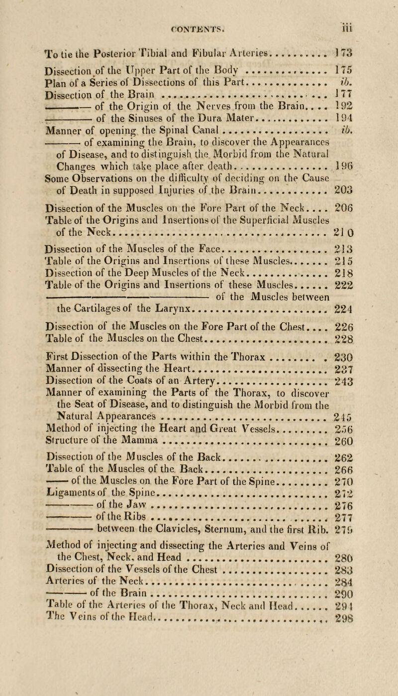 To tie the Posterior Tibial and Fibular Arteries. 173 Dissection of the Upper Part of the Body. 175 Plan of a Series of Dissections of this Part. ib. Dissection of the Brain . ... 1 77 --— of the Origin of the Nerves from the Brain.... 192 -of the Sinuses of the Dura Mater. 194 Manner of opening the Spinal Canal. ib. ■ -- of examining the Brain, to discover the Appearances of Disease, and to distinguish the Morbid from the Natural Changes which take place after death. 196 Some Observations on the difficulty of deciding on the Cause of Death in supposed Injuries of the Brain. 203 Dissection of the Muscles on the Fore Part of the Neck.... 206 Table of the Origins and Insertions of the Superficial Muscles of the Neck...21 0 Dissection of the Muscles of the Face. 213 Table of the Origins and Insertions of these Muscles.215 Dissection of the Deep Muscles of the Neck. 218 Table of the Origins and Insertions of these Muscles.222 ■ ----- of the Muscles between the Cartilages of the Larynx. 224 Dissection of the Muscles on the Fore Part of the Chest... . 226 Table of the Muscles on the Chest. 228 First Dissection of the Parts within the Thorax.230 Manner of dissecting the Heart. 237 Dissection of the Coats of an Artery. 243 Manner of examining the Parts of the Thorax, to discover the Seat of Disease, and to distinguish the Morbid from the Natural Appearances. 245 Method of injecting the Heart and Great Vessels. 256 Structure of the Mamma. 260 Dissection of the Muscles of the Back...262 Table of the Muscles of the Back.266 -of the Muscles on the Fore Part of the Spine.270 Ligaments of the Spine. 272 -of the Jaw.276 -of the Ribs.277 -between the Clavicles, Sternum, and the first Rib. 279 Method of injecting and dissecting the Arteries and Veins of the Chest, Neck, and Head. 280 Dissection of the Vessels of the Chest.283 Arteries of the Neck. 284 -of the Brain. 290 Table of the Arteries of the Thorax, Neck and Head.291 The Veins of the Head. 298