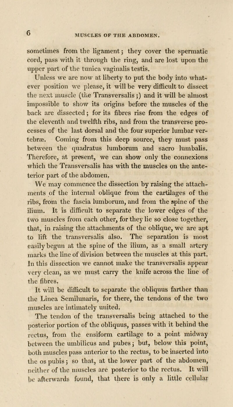 MUSCLES OF THE ABDOMEN. sometimes from the ligament; they cover the spermatic cord, pass with it through the ring, and are lost upon the upper part of the tunica vaginalis testis. Unless we are now at liberty to put the body into what¬ ever position we please, it will be very difficult to dissect the next muscle (the Transversalis;) and it will be almost impossible to show its origins before the muscles of the back are dissected; for its fibres rise from the edges of the eleventh and twelfth ribs, and from the transverse pro¬ cesses of the last dorsal and the four superior lumbar ver¬ tebras. Coming from this deep source, they must pass between the quadratus lumborum and sacro lumbalis. Therefore, at present, we can show only the connexions which the Transversalis has with the muscles on the ante- terior part of the abdomen. We may commence the dissection by raising the attach¬ ments of the internal oblique from the cartilages of the ribs, from the fascia lumborum, and from the spine of the ilium. It is difficult to separate the lower edges of the two muscles from each other, for they lie so close together, that, in raising the attachments of the oblique, we are apt to lift the transversalis also. The separation is most easily begun at the spine of the ilium, as a small artery marks the line of division between the muscles at this part. In this dissection we cannot make the transversalis appear very clean, as we must carry the knife across the line of the fibres. It will be difficult to separate the obliquus farther than the Linea Semilunaris, for there, the tendons of the two muscles are intimately united. The tendon of the transversalis being attached to the posterior portion of the obliquus, passes with it behind the rectus, from the ensiform cartilage to a point midway between the umbilicus and pubes 3 but, below this point, both muscles pass anterior to the rectus, to be inserted into the os pubis; so that, at the lower part of the abdomen, neither of the muscles are posterior to the rectus. It will be afterwards found, that there is only a little cellular