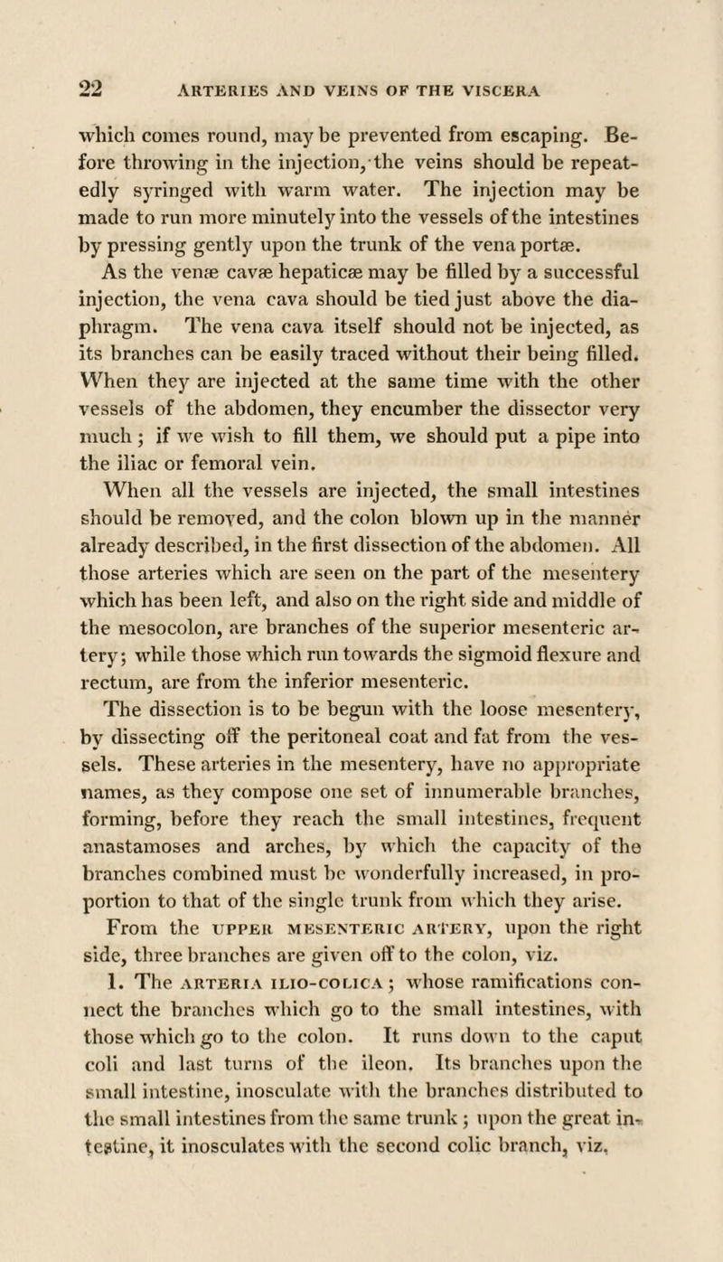 which comes round, may be prevented from escaping. Be¬ fore throwing in the injection, the veins should be repeat¬ edly syringed with warm water. The injection may be made to run more minutely into the vessels of the intestines by pressing gently upon the trunk of the vena portae. As the venae cavae hepaticae may be filled by a successful injection, the vena cava should be tied just above the dia¬ phragm. The vena cava itself should not be injected, as its brandies can be easily traced without their being filled. When they are injected at the same time with the other vessels of the abdomen, they encumber the dissector very much; if we wish to fill them, we should put a pipe into the iliac or femoral vein. When all the vessels are injected, the small intestines should be removed, and the colon blown up in the manner already described, in the first dissection of the abdomen. All those arteries which are seen on the part of the mesentery which has been left, and also on the right side and middle of the mesocolon, are branches of the superior mesenteric ar¬ tery; while those which run towards the sigmoid flexure and rectum, are from the inferior mesenteric. The dissection is to be begun with the loose mesentery, by dissecting off the peritoneal coat and fat from the ves¬ sels. These arteries in the mesentery, have no appropriate names, as they compose one set of innumerable branches, forming, before they reach the small intestines, frequent anastamoses and arches, by which the capacity of the branches combined must be wonderfully increased, in pro¬ portion to that of the single trunk from which they arise. From the upper mesenteric artery, upon the right side, three branches are given off to the colon, viz. 1. The arteria ilio-colica; whose ramifications con¬ nect the branches which go to the small intestines, with those which go to the colon. It runs down to the caput coli and last turns of the ileon. Its branches upon the small intestine, inosculate with the branches distributed to the small intestines from the same trunk ; upon the great in¬ testine, it inosculates with the second colic branch, viz,