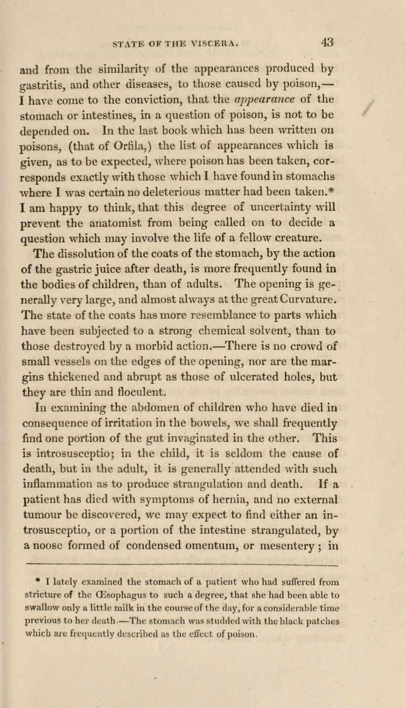 and from the similarity of the appearances produced by gastritis, and other diseases, to those caused by poison,— I have come to the conviction, that the appearance of the stomach or intestines, in a question of poison, is not to be depended on. In the last book which has been written on poisons, (that of Orfila,) the list of appearances which is given, as to be expected, where poison has been taken, cor¬ responds exactly with those which I have found in stomachs where I was certain no deleterious matter had been taken.* I am happy to think, that this degree of uncertainty will prevent the anatomist from being called on to decide a question which may involve the life of a fellow creature. The dissolution of the coats of the stomach, by the action of the gastric juice after death, is more frequently found in the bodies of children, than of adults. The opening is ge¬ nerally very large, and almost always at the great Curvature. The state of the coats has more resemblance to parts which have been subjected to a strong chemical solvent, than to those destroyed by a morbid action.—There is no crowd of small vessels on the edges of the opening, nor are the mar¬ gins thickened and abrupt as those of ulcerated holes, but they are thin and floculent. In examining the abdomen of children who have died in consequence of irritation in the bowels, we shall frequently find one portion of the gut invaginated in the other. This is introsusceptio; in the child, it is seldom the cause of death, but in the adult, it is generally attended with such inflammation as to produce strangulation and death. If a patient has died with symptoms of hernia, and no external tumour be discovered, we may expect to find either an in¬ trosusceptio, or a portion of the intestine strangulated, by a noose formed of condensed omentum, or mesentery ; in * I lately examined the stomach of a patient who had suffered from stricture of the Oesophagus to such a degree, that she had been able to swallow only a little milk in the course of the day, for a considerable time previous to her death.—The stomach was studded with the black patches which are frequently described as the effect of poison.