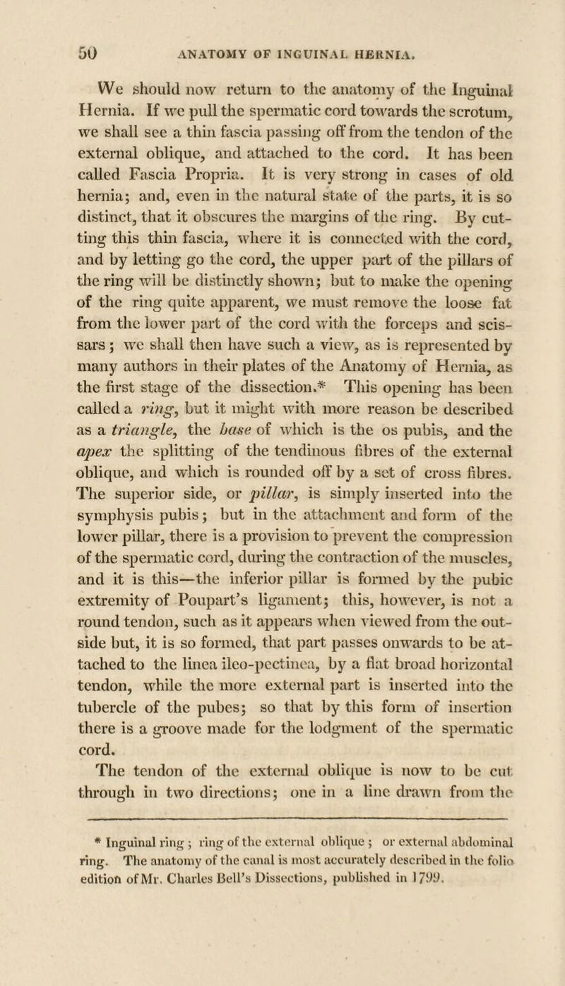We should now return to the anatomy of the Inguinal Hernia. If we pull the spermatic cord towards the scrotum, we shall see a thin fascia passing off from the tendon of the external oblique, and attached to the cord. It has been called Fascia Propria. It is very strong in cases of old hernia; and, even in the natural state of the parts, it is so distinct, that it obscures the margins of the ring. By cut¬ ting this thin fascia, where it is connected with the cord, and by letting go the cord, the upper part of the pillars of the ring will be distinctly shown; but to make the opening of the ring quite apparent, we must remove the loose fat from the lower part of the cord with the forceps and scis- sars; we shall then have such a view, as is represented by many authors in their plates of the Anatomy of Hernia, as the first stage of the dissection.* This opening has been called a ring, but it might with more reason be described as a triangle, the base of which is the os pubis, and the apex the splitting of the tendinous fibres of the external oblique, and which is rounded off by a set of cross fibres. The superior side, or pillar, is simply inserted into the symphysis pubis; but in the attachment and form of the lower pillar, there is a provision to prevent the compression of the spermatic cord, during the contraction of the muscles, and it is this—the inferior pillar is formed by the pubic extremity of Poupart’s ligament; this, however, is not a round tendon, such as it appears when viewed from the out¬ side but, it is so formed, that part passes onwards to be at¬ tached to the linea ileo-pectinea, by a flat broad horizontal tendon, while the more external part is inserted into the tubercle of the pubes; so that by this form of insertion there is a groove made for the lodgment of the spermatic cord. The tendon of the external oblique is now to be cut through in two directions; one in a line drawn from the * Inguinal ring ; ring of the external oblique ; or external abdominal ring. The anatomy of the canal is most accurately described in the folio edition of Mr. Charles Bell’s Dissections, published in 17911.