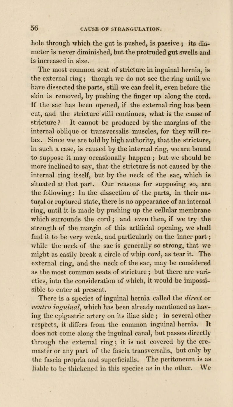 hole through which the gut is pushed, is passive ; its dia¬ meter is never diminished, but the protruded gut swells and is increased in size. The most common seat of stricture in inguinal hernia, is the external ring; though we do not see the ring until we have dissected the parts, still we can feel it, even before the skin is removed, by pushing the finger up along the cord. If the sac has been opened, if the external ring has been cut, and the stricture still continues, what is the cause of stricture ? It cannot be produced by the margins of the internal oblique or transversalis muscles, for they will re¬ lax. Since we are told by high authority, that the stricture, in such a case, is caused by the internal ring, we are bound to suppose it may occasionally happen; but we should be more inclined to say, that the stricture is not caused by the internal ring itself, but by the neck of the sac, which is situated at that part. Our reasons for supposing so, are the following: In the dissection of the parts, in their na¬ tural or ruptured state, there is no appearance of an internal ring, until it is made by pushing up the cellular membrane which surrounds the cord ; and even then, if wTe try the strength of the margin of this artificial opening, we shall find it to be very weak, and particularly on the inner part; while the neck of the sac is generally so strong, that we might as easily break a circle of whip cord, as tear it. The external ring, and the neck of the sac, may be considered as the most common seats of stricture; but there are vari¬ eties, into the consideration of which, it would be impossi- sible to enter at present. There is a species of inguinal hernia called the direct or ventro inguinal, which has been already mentioned as hav¬ ing the epigastric artery on its iliac side ; in several other rcsp'ects, it differs from the common inguinal hernia. It does not come along the inguinal canal, but passes directly through the external ring; it is not covered by the cre¬ master or any part of the fascia transversalis, but only by the fascia propria and supcrficialis. The peritoneum is as liable to be thickened in this species as in the other. We