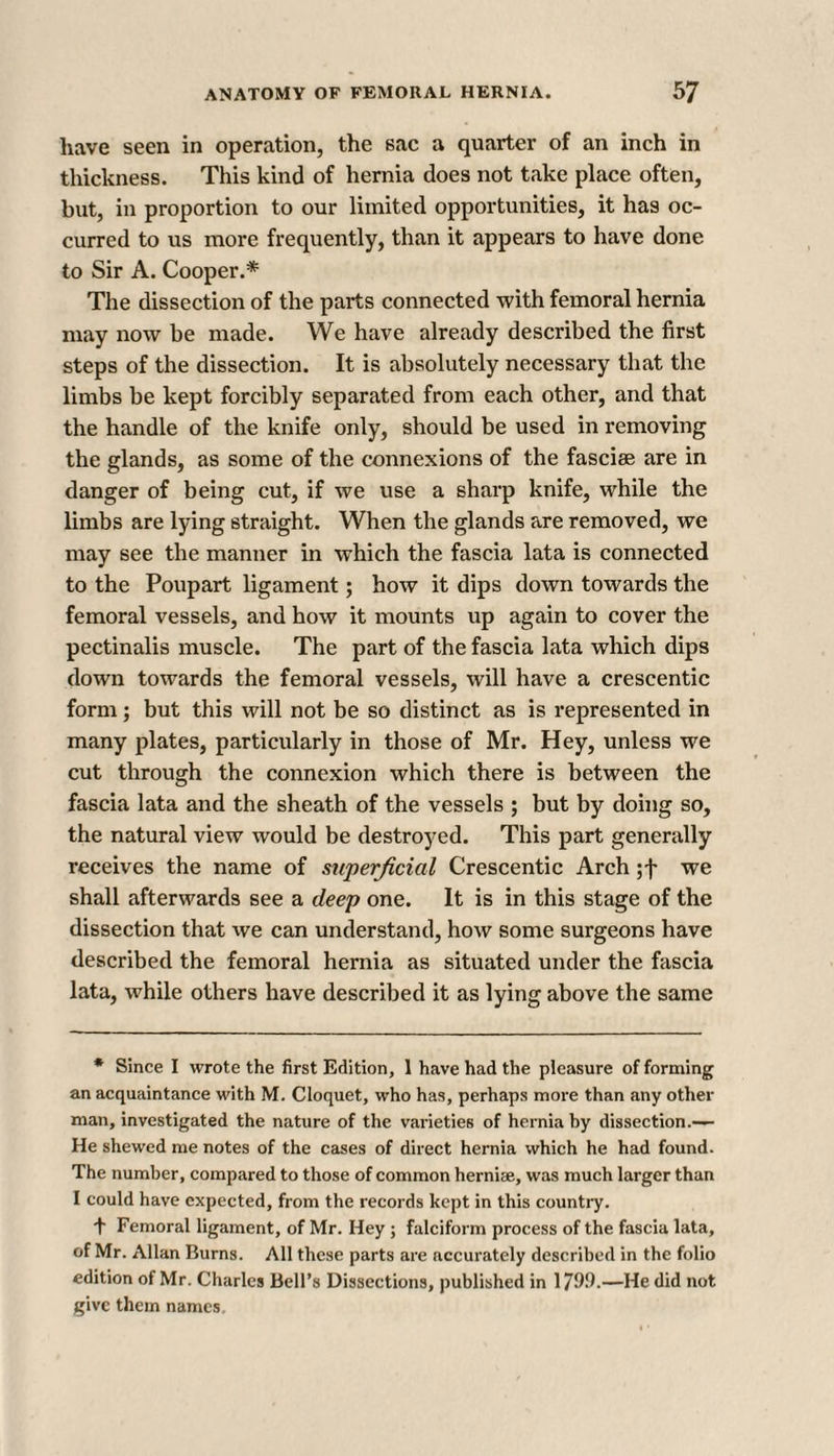 have seen in operation, the sac a quarter of an inch in thickness. This kind of hernia does not take place often, but, in proportion to our limited opportunities, it has oc¬ curred to us more frequently, than it appears to have done to Sir A. Cooper.* The dissection of the parts connected with femoral hernia may now be made. We have already described the first steps of the dissection. It is absolutely necessary that the limbs be kept forcibly separated from each other, and that the handle of the knife only, should be used in removing the glands, as some of the connexions of the fasciae are in danger of being cut, if we use a sharp knife, while the limbs are lying straight. When the glands are removed, we may see the manner in which the fascia lata is connected to the Poupart ligament; how it dips down towards the femoral vessels, and how it mounts up again to cover the pectinalis muscle. The part of the fascia lata which dips down towards the femoral vessels, will have a crescentic form; but this will not be so distinct as is represented in many plates, particularly in those of Mr. Hey, unless we cut through the connexion which there is between the fascia lata and the sheath of the vessels ; but by doing so, the natural view would be destroyed. This part generally receives the name of superficial Crescentic Arch ;f we shall afterwards see a deep one. It is in this stage of the dissection that we can understand, how some surgeons have described the femoral hernia as situated under the fascia lata, while others have described it as lying above the same * Since I wrote the first Edition, 1 have had the pleasure of forming an acquaintance with M. Cloquet, who has, perhaps more than any other man, investigated the nature of the varieties of hernia by dissection.— He shewed me notes of the cases of direct hernia which he had found. The number, compared to those of common hernise, was much larger than I could have expected, from the records kept in this country. + Femoral ligament, of Mr. Hey ; falciform process of the fascia lata, of Mr. Allan Burns. All these parts are accurately described in the folio edition of Mr. Charles Bell’s Dissections, published in 1799.—He did not give them names.