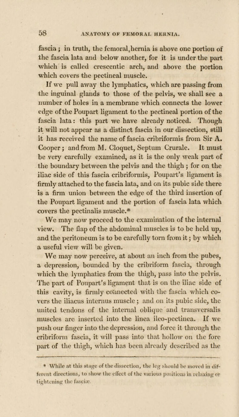 fascia ; in truth, the femoral„hemia is above one portion of the fascia lata and below another, for it is under the part which is called crescentic arch, and above the portion which covers the pectineal muscle. If we pull away the lymphatics, which are passing from the inguinal glands to those of the pelvis, we shall see a number of holes in a membrane which connects the lower edge of the Poupart ligament to the pectineal portion of the fascia lata: this part we have already noticed. Though it will not appear as a distinct fascia in our dissection, still it has received the name of fascia cribriformis from Sir A. Cooper ; and from M. Cloquet, Septum Crurale. It must be very carefully examined, as it is the only weak part of the boundary between the pelvis and the thigh ; for on the iliac side of this fascia cribriformis, Poupart’s ligament is firmly attached to the fascia lata, and on its pubic side there is a firm union between the edge of the third insertion of the Poupart ligament and the portion of fascia lata which covers the pectinalis muscle.* We may now proceed to the examination of the internal view. The flap of the abdominal muscles is to be held up, and the peritoneum is to be carefully torn from it; by which a useful view will be given. We may now perceive, at about an inch from the pubes, a depression, bounded by the cribriform fascia, through which the lymphatics from the thigh, pass into the pelvis. The part of Poupart’s ligament that is on the iliac side of this cavity, is firmly connected with the fascia which co¬ vers the iliacus interims muscle; and on its pubic side, the united tendons of the internal oblique and transversalis muscles arc inserted into the linea ilco-pcctinea. If we push our finger into the depression, and force it through the cribriform fascia, it will pass into that hollow on the fore part of the thigh, which has been already described as the * While at this stage of the dissection, the leg should be moved in dif¬ ferent directions, to show the effect of the various positions in relaxing or tightening the fasciic.