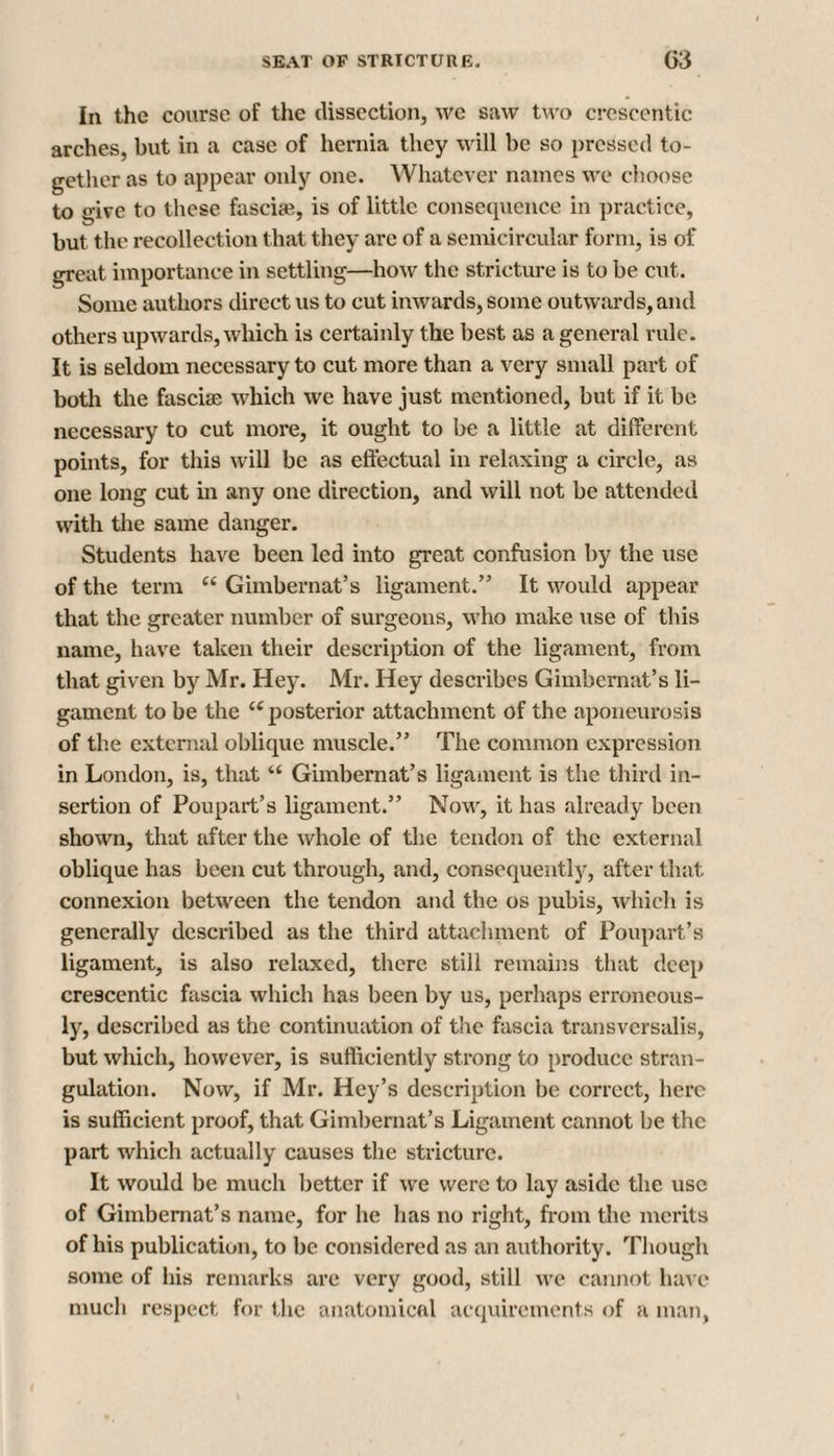 In the course of the dissection, we saw two crescentic arches, but in a case of hernia they will be so pressed to¬ gether as to appear only one. Whatever names we choose to «ive to these fasciae, is of little consequence in practice, but the recollection that they arc of a semicircular form, is of great importance in settling—how the stricture is to be cut. Some authors direct us to cut inwards, some outwards, and others upwards, which is certainly the best as a general rule. It is seldom necessary to cut more than a very small part of both the fasciae which we have just mentioned, but if it be. necessary to cut more, it ought to be a little at different points, for this will be as effectual in relaxing a circle, as one long cut in any one direction, and will not be attended with the same danger. Students have been led into great confusion by the use of the term “ Gimbernat’s ligament.” It would appear that the greater number of surgeons, who make use of this name, have taken their description of the ligament, from that given by Mr. Hey. Mr. Hey describes Gimbemat’s li¬ gament to be the u posterior attachment of the aponeurosis of the external oblique muscle.” The common expression in London, is, that “ Gimbernat’s ligament is the third in¬ sertion of Poupart’s ligament.” Now, it has already been shown, that after the whole of the tendon of the external oblique has been cut through, and, consequently, after that connexion between the tendon and the os pubis, which is generally described as the third attachment of Poupart’s ligament, is also relaxed, there still remains that deep crescentic fascia which has been by us, perhaps erroneous¬ ly, described as the continuation of the fascia transversalis, but which, however, is sufficiently strong to produce stran¬ gulation. Now, if Mr. Hey’s description be correct, here is sufficient proof, that Gimbernat’s Ligament cannot be the part which actually causes the stricture. It would be much better if we were to lay aside the use of Gimbemat’s name, for he has no right, from the merits of his publication, to be considered as an authority. Though some of his remarks are very good, still we cannot have much respect for the anatomical acquirements of a man,