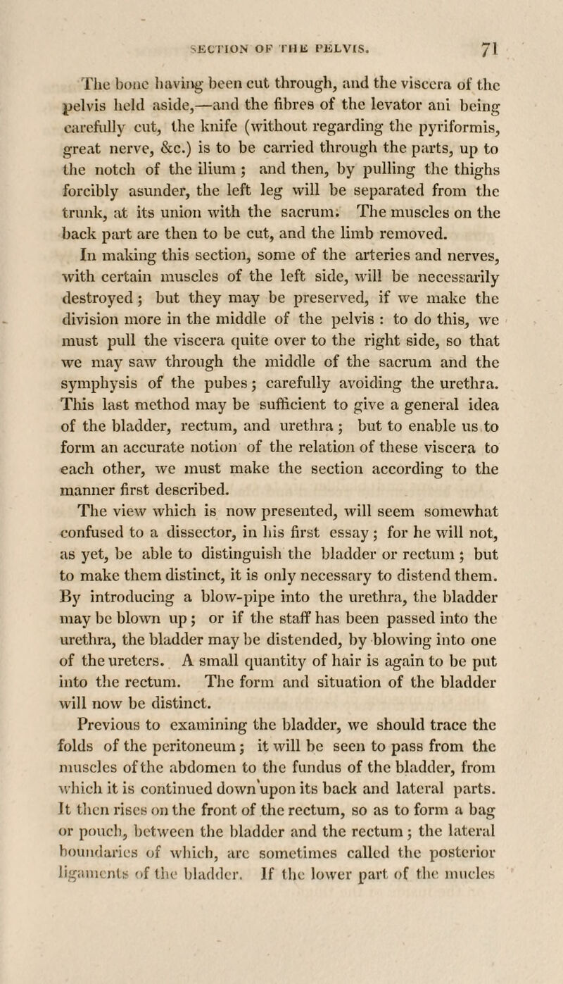 The bone having been cut through, ;md the viscera of the pelvis held aside,—and the fibres of the levator ani being carefully cut, the knife (without regarding the pyriformis, great nerve, &c.) is to be carried through the parts, up to the notch of the ilium ; and then, by pulling the thighs forcibly asunder, the left leg will be separated from the trunk, at its union with the sacrum. The muscles on the back part are then to be cut, and the limb removed. In making this section, some of the arteries and nerves, with certain muscles of the left side, will be necessarily destroyed; but they may be preserved, if we make the division more in the middle of the pelvis : to do this, we must pull the viscera quite over to the right side, so that we may saw through the middle of the sacrum and the symphysis of the pubes; carefully avoiding the urethra. This last method may be sufficient to give a general idea of the bladder, rectum, and urethra ; but to enable us to form an accurate notion of the relation of these viscera to each other, we must make the section according to the manner first described. The view which is now presented, will seem somewhat confused to a dissector, in his first essay; for he will not, as yet, be able to distinguish the bladder or rectum ; but to make them distinct, it is only necessary to distend them. By introducing a blow-pipe into the urethra, the bladder may be blown up; or if the staff has been passed into the urethra, the bladder may be distended, by blowing into one of the ureters. A small quantity of hair is again to be put into the rectum. The form and situation of the bladder will now be distinct. Previous to examining the bladder, we should trace the folds of the peritoneum; it will be seen to pass from the muscles of the abdomen to the fundus of the bladder, from which it is continued down'upon its back and lateral parts. Jt then rises on the front of the rectum, so as to form a bag or pouch, between the bladder and the rectum; the lateral boundaries of which, arc sometimes called the posterior ligaments of the bladder. If the lower part of the mucles