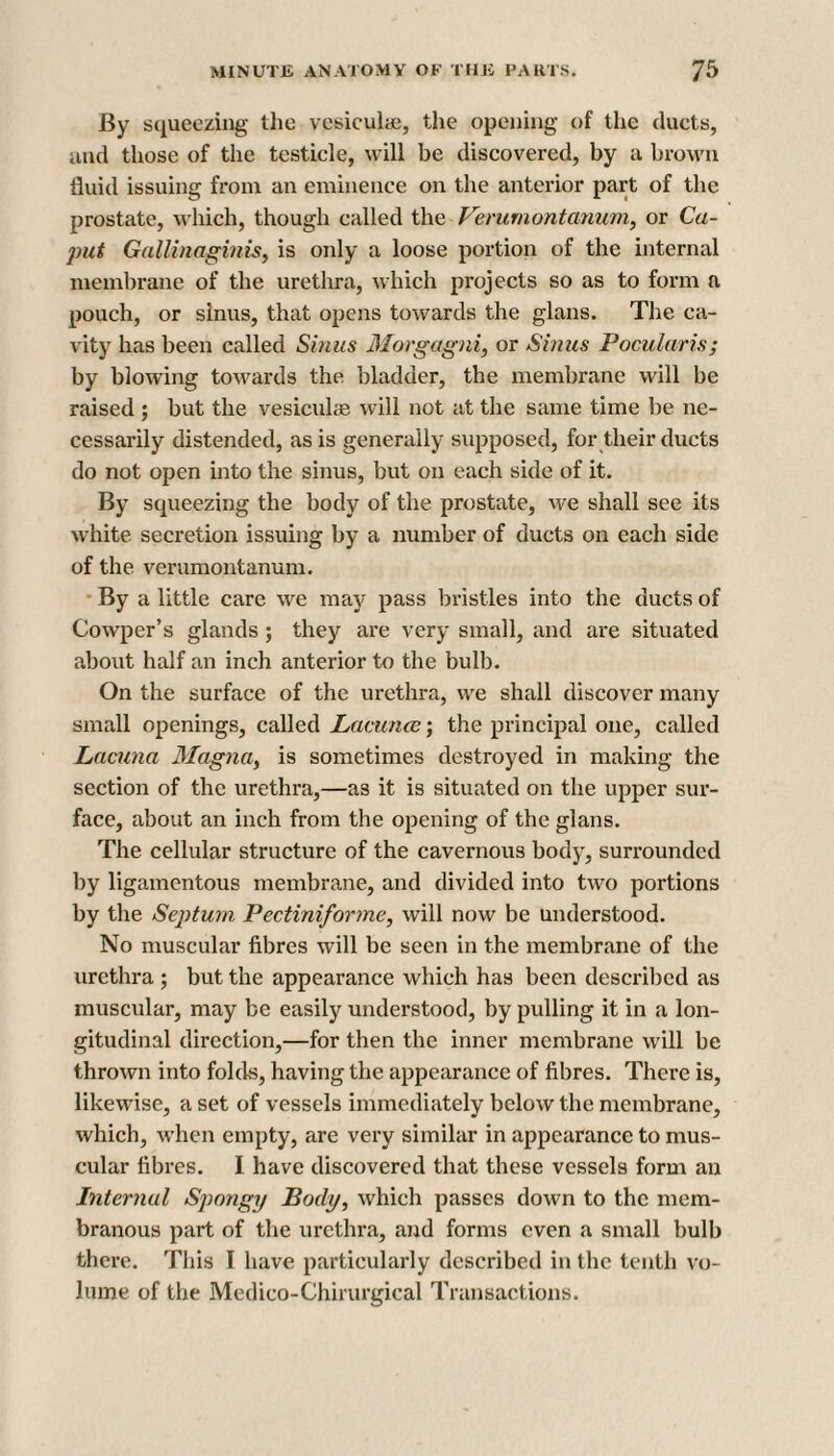 By squeezing the vesiculie, the opening of the ducts, and those of the testicle, will be discovered, by a brown fluid issuing from an eminence on the anterior part of the prostate, which, though called the Verumontanum, or Ca¬ put Gallinaginis, is only a loose portion of the internal membrane of the urethra, which projects so as to form a pouch, or sinus, that opens towards the glans. The ca¬ vity has been called Sinus Morgagni, or Sinus Pocularis; by blowing towards the bladder, the membrane will be raised ; but the vesiculae will not at the same time be ne¬ cessarily distended, as is generally supposed, for their ducts do not open into the sinus, but on each side of it. By squeezing the body of the prostate, we shall see its white secretion issuing by a number of ducts on each side of the verumontanum. By a little care we may pass bristles into the ducts of Cowper’s glands ; they are very small, and are situated about half an inch anterior to the bulb. On the surface of the urethra, we shall discover many small openings, called Lacuna?; the principal one, called Lacuna Magna, is sometimes destroyed in making the section of the urethra,—a3 it is situated on the upper sur¬ face, about an inch from the opening of the glans. The cellular structure of the cavernous body, surrounded by ligamentous membrane, and divided into two portions by the Septum Pectiniforme, will now be understood. No muscular fibres will be seen in the membrane of the urethra ; but the appearance which has been described as muscular, may be easily understood, by pulling it in a lon¬ gitudinal direction,—for then the inner membrane will be thrown into folds, having the appearance of fibres. There is, likewise, a set of vessels immediately below the membrane, which, when empty, are very similar in appearance to mus¬ cular fibres. I have discovered that these vessels form an Internal Spongy Body, which passes down to the mem¬ branous part of the urethra, and forms even a small bulb there. This I have particularly described in the tenth vo¬ lume of the Medico-Ghirurgical Transactions.
