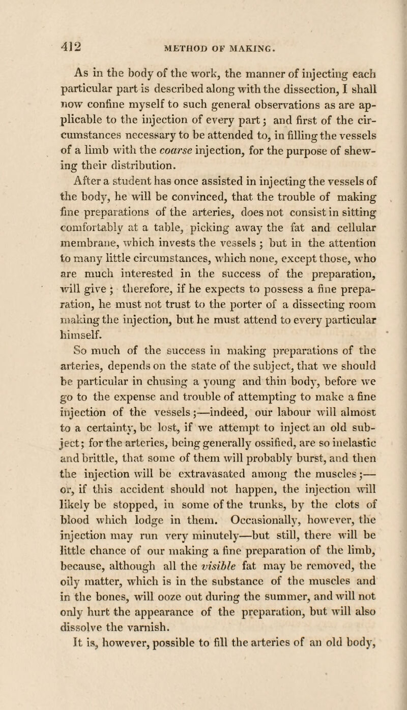 As in the body of the work, the manner of injecting each particular part is described along with the dissection, I shall now confine myself to such general observations as are ap¬ plicable to the injection of every part; and first of the cir¬ cumstances necessary to be attended to, in filling the vessels of a limb with the coarse injection, for the purpose of shew¬ ing their distribution. After a student has once assisted in injecting the vessels of the body, he will be convinced, that the trouble of making fine preparations of the arteries, does not consist in sitting comfortably at a table, picking away the fat and cellular membrane, which invests the vessels ; but in the attention to many little circumstances, which none, except those, who are much interested in the success of the preparation, will give ; therefore, if he expects to possess a fine prepa¬ ration, he must not trust to the porter of a dissecting room making the injection, but he must attend to every particular himself. So much of the success in making preparations of the arteries, depends on the state of the subject, that we should be particular in chusing a young and thin body, before we go to the expense and trouble of attempting to make a fine injection of the vessels;—indeed, our labour will almost to a certainty, be lost, if we attempt to inject an old sub¬ ject; for the arteries, being generally ossified, are so inelastic and brittle, that some of them will probably burst, and then the injection will be extravasated among the muscles;— or, if this accident should not happen, the injection will likely be stopped, in some of the trunks, by the clots of blood which lodge in them. Occasionally, however, the injection may run very minutely—but still, there will be little chance of our making a fine preparation of the limb, because, although all the visible fat may be removed, the oily matter, which is in the substance of the muscles and in the bones, will ooze out during the summer, and will not only hurt the appearance of the preparation, but will also dissolve the varnish. It is, however, possible to fill the arteries of an old body,