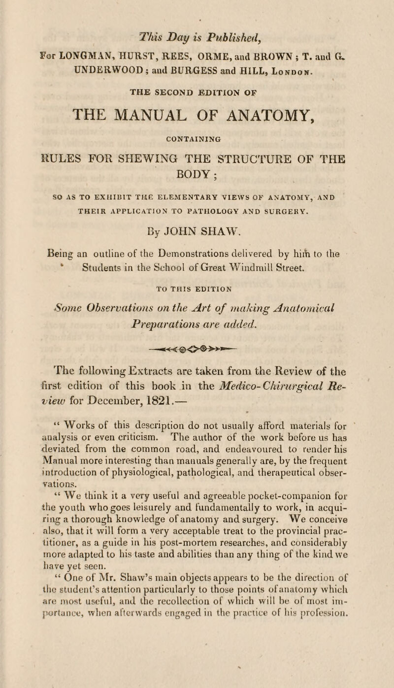 This Day is Published, For LONGMAN, HURST, REES, ORME, and BROWN ; T. and G. UNDERWOOD ; and BURGESS and HILL, London. • i THE SECOND EDITION OF THE MANUAL OF ANATOMY, CONTAINING RULES FOR SHEWING THE STRUCTURE OF THE BODY; SO AS TO EXHIBIT THE ELEMENTARY VIEWS OF ANATOMY, AND THEIR APPLICATION TO PATHOLOGY AND SURGERY. By JOHN SHAW. Being an outline of the Demonstrations delivered by him to the Students in the School of Great Windmill Street. TO THIS EDITION Some Observations on the Art of making Anatomical Preparations are added. —— The following Extracts are taken from the Review of the first edition of this book in the Medico- Chirurgical Re¬ view for December, 1821.— “ Works of this description do not usually afford materials for analysis or even criticism. The author of the work before us has deviated from the common road, and endeavoured to render his Manual more interesting than manuals generally are, by the frequent introduction of physiological, pathological, and therapeutical obser¬ vations. “ We think it a very useful and agreeable pocket-companion for the youth who goes leisurely and fundamentally to work, in acqui¬ ring a thorough knowledge of anatomy and surgery. We conceive also, that it will form a very acceptable treat to the provincial prac¬ titioner, as a guide in his post-mortem researches, and considerably more adapted to his taste and abilities than any thing of the kind we have yet seen. “ One of Mr. Shaw’s main objects appears to be the direction of the student’s attention particularly to those points of anatomy which are most useful, and the recollection of which will be of most im¬ portance, when afterwards engaged in the practice of his profession.
