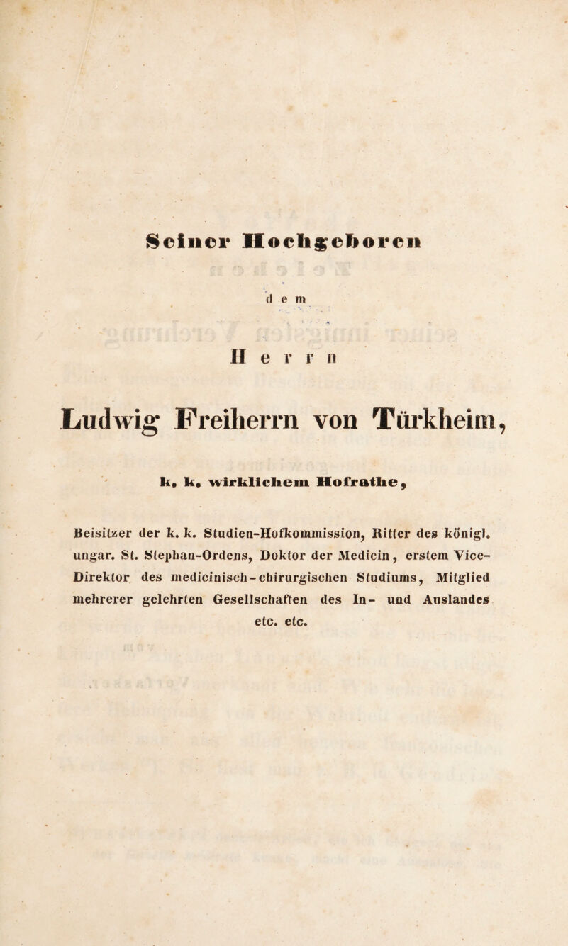 Seiner Hochgeboren (I e m ' f i -■ ä Herr n Ludwig Freiherrn von Türkheim k# k« wirklicltem Hofratlie } Beisitzer der k. k. Studien-Hofkommission, Ritter des königl. ungar. St. Stephan-Ordens, Doktor der Medicin, erstem Vice- Direktor des medicinisch-chirurgischen Studiums, Mitglied mehrerer gelehrten Gesellschaften des In- und Auslandes etc. etc.