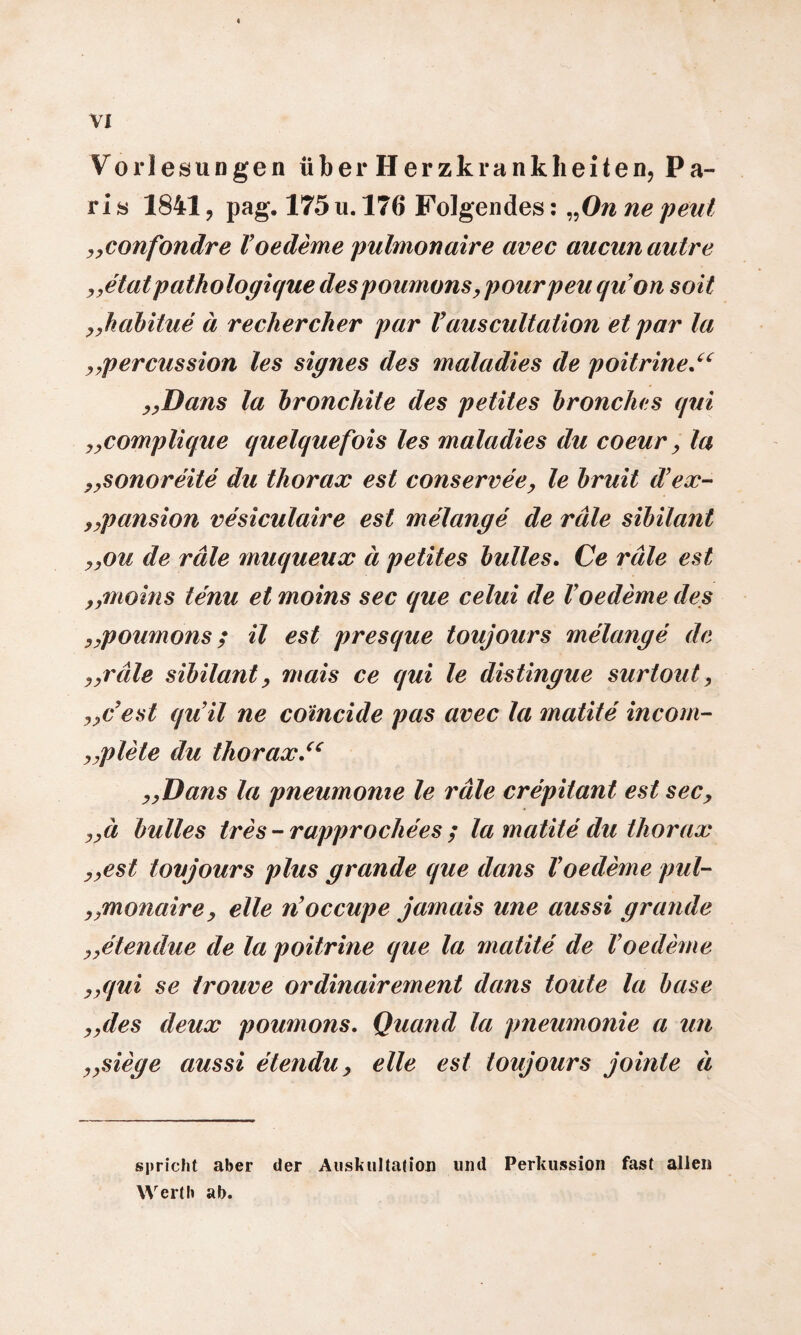 Vorlesungen über Herzkrankheiten, Pa¬ ris 1841, pag. 175u. 176 Folgendes: „Onnepeut „confondre V oedeme pulmonaire avec aucunautre „etat pathologique despoumons> pourpeu quon soit „habitue ä rechercher par Vauscultation et par la percussion les signes des maladies de poitrine.“ „Dans la bronchite des petites bronches qui „complique quelquefois les maladies du coeur, la „sonoreite du tliorax est conservee, le bruit d’ex- „pansion vesiculaire est melange de rate Sibilant „ou de rate muqueux ä petites buttes. Ce rate est „moins tenu et moins sec que celui de Voedeme des „poumons; il est presque toujours melange de „rate Sibilant, mais ce qui le distingue surtout, „c’est qu’il ne coincide pas avec la matite incom- „plete du tliorax „Dans la pneumome le rate crepitant est sec, „ä buttes tres-rapprochees ; la matite du tliorax „est toujours plus gründe que dans Voedeme pul- „monairey eile noccupe jamais une aussi gründe „elendue de la poitrine que la matite de Voedeme ,yqui se trouve ordinairement dans toute la base y,des deux poumons. Quand la pneumonie a un „siege aussi etendii, eile est toujours jointe ä spricht aber der Auskultation und Perkussion fast allen Werth ab.
