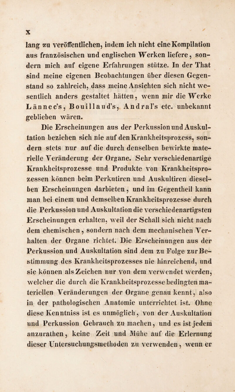 lang zu veröffentlichen, indem ich nicht eine Kompilation aus französischen und englischen Werken liefere, son¬ dern mich auf eigene Erfahrungen stütze. In der That sind meine eigenen Beobachtungen über diesen Gegen¬ stand so zahlreich, dass meine Ansichten sich nicht we¬ sentlich anders gestaltet hätten, wenn mir die Werke Lännec’s, Bouillaud’s, AndraFs etc. unbekannt geblieben wären. Die Erscheinungen aus der Perkussion und Auskul¬ tation beziehen sich nie auf den Krankheitsprozess, son¬ dern stets nur auf die durch denselben bewirkte mate¬ rielle Veränderung der Organe. Sehr verschiedenartige Krankheitsprozesse und Produkte von Krankheitspro¬ zessen können beim Perkutiren und Auskultiren diesel¬ ben Erscheinungen darbieten, und im Gegentheil kann man bei einem und demselben Krankheitsprozesse durch die Perkussion und Auskultation die verschiedenartigsten Erscheinungen erhalten, weil der Schall sich nicht nach dem chemischen, sondern nach dem mechanischen Ver¬ halten der Organe richtet. Die Erscheinungen aus der Perkussion und Auskultation sind dem zu Folge zur Be¬ stimmung des Krankheitsprozesses nie hinreichend, und sie können als Zeichen nur von dem verwendet werden, welcher die durch die Krankheitsprozesse bedingten ma¬ teriellen Veränderungen der Organe genau kennt, also in der pathologischen Anatomie unterrichtet ist. Ohne diese Kenntniss ist es unmöglich, von der Auskultation und Perkussion Gebrauch zu machen, und es ist jedem anzurathen, keine Zeit und Mühe auf die Erlernung dieser Untersuchungsmethoden zu verwenden , wenn er