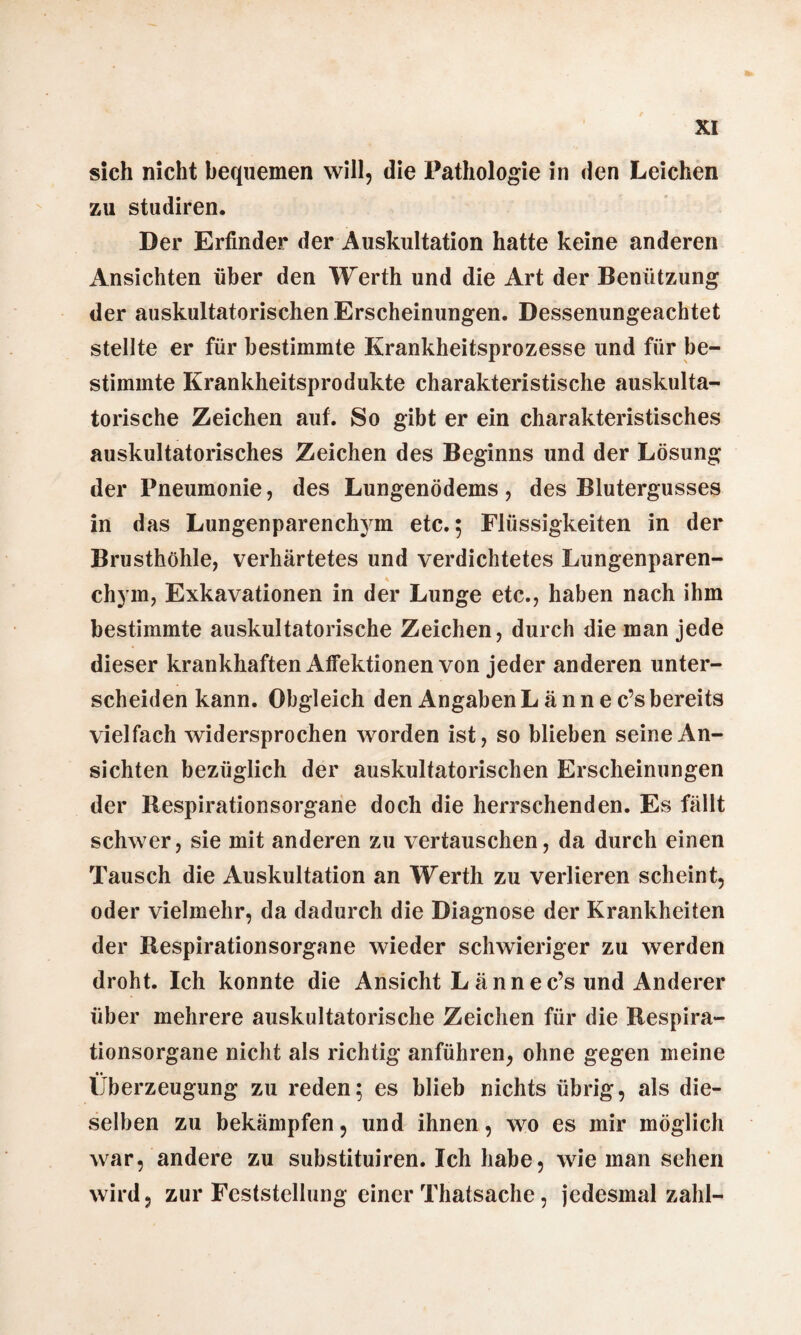 sich nicht bequemen will, die Pathologie in den Leichen zu studiren. Der Erfinder der Auskultation hatte keine anderen Ansichten über den Werth und die Art der Benützung der auskultatorischen Erscheinungen. Dessenungeachtet stellte er für bestimmte Krankheitsprozesse und für be¬ stimmte Krankheitsprodukte charakteristische auskulta¬ torische Zeichen auf. So gibt er ein charakteristisches auskultatorisches Zeichen des Beginns und der Lösung der Pneumonie, des Lungenödems, des Blutergusses in das Lungenparenchym etc.; Flüssigkeiten in der Brusthöhle, verhärtetes und verdichtetes Lungenparen- chyrn, Exkavationen in der Lunge etc., haben nach ihm bestimmte auskultatorische Zeichen, durch die man jede dieser krankhaften Affektionen von jeder anderen unter¬ scheiden kann. Obgleich den Angaben L ä n n e c’s bereits vielfach widersprochen worden ist, so blieben seine An¬ sichten bezüglich der auskultatorischen Erscheinungen der Respirationsorgane doch die herrschenden. Es fällt schwer, sie mit anderen zu vertauschen, da durch einen Tausch die Auskultation an Werth zu verlieren scheint, oder vielmehr, da dadurch die Diagnose der Krankheiten der Respirationsorgane wieder schwieriger zu werden droht. Ich konnte die Ansicht L ännec’s und Anderer über mehrere auskultatorische Zeichen für die Respira¬ tionsorgane nicht als richtig anführen, ohne gegen meine •• Überzeugung zu reden; es blieb nichts übrig, als die¬ selben zu bekämpfen, und ihnen, wo es mir möglich war, andere zu substituiren. Ich habe, wie man sehen wird, zur Feststellung einer Thafsache, jedesmal zahl-
