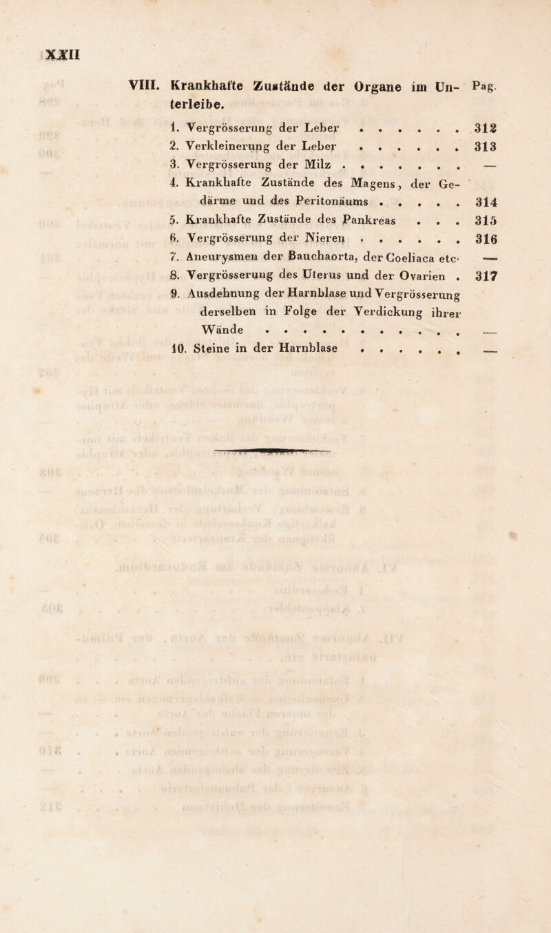 terleibe. 1. Vergrösserung der Leber.312 2. Verkleinerung der Leber ..313 3. Vergrösserung der Milz.— 4. Krankhafte Zustände des Magens, der Ge¬ därme und des Peritonäums.314 5. Krankhafte Zustände des Pankreas . . « 315 6. Vergrösserung der Nieren.316 7. Aneurysmen der Bauchaorta, der Coeliaca etc- —> 8. Vergrösserung des Uterus und der Ovarien . 317 9. Ausdehnung der Harnblase und Vergrösserung derselben in Folge der Verdickung ihrer Wände.. 10. Steine in der Harnblase..