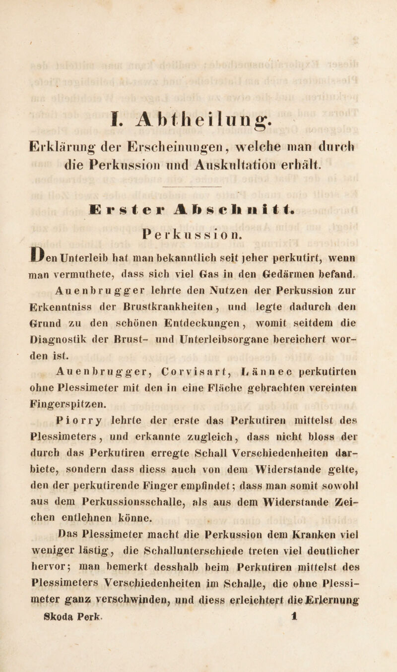 / I. Abtheilung. Erklärung der Erscheinungen, welche man durch die Perkussion und Auskultation erhält. Erster Jl ft s c ft n i t1. P e r k u s s i o n. Den Unterleib hat man bekanntlich seit jeher perkutirt, wenn man vermuthete, dass sich viel Gas in den Gedärmen befand. Auenbrugg’er lehrte den Nutzen der Perkussion zur Erkenntniss der Brustkrankheiten, und legte dadurch den Grund zu den schönen Entdeckungen, womit seitdem die Diagnostik der Brust- und Unterleibsorgane bereichert wor¬ den ist. Auenbrugger, Corvisart, Lännec perkutirten ohne Plessimeter mit den in eine Fläche gebrachten vereinten Fingerspitzen. Piorry lehrte der erste das Perkutiren mittelst des Plessimeters, und erkannte zugleich, dass nicht bloss der durch das Perkutiren erregte Schall Verschiedenheiten dar¬ biete, sondern dass diess auch von dem Widerstande gelte, den der perkutirende Finger empfindet; dass man somit sowohl aus dem Perkussionsschalle, als aus dem Widerstande Zei¬ chen entlehnen könne. Das Plessimeter macht die Perkussion dem Kranken viel weniger lästig, die Schallunterschiede treten viel deutlicher hervor; man bemerkt desshalb beim Perkutiren mittelst des Plessimeters Verschiedenheiten im Schalle, die ohne Plessi¬ meter ganz verschwinden, und diess erleichtert die Erlernung