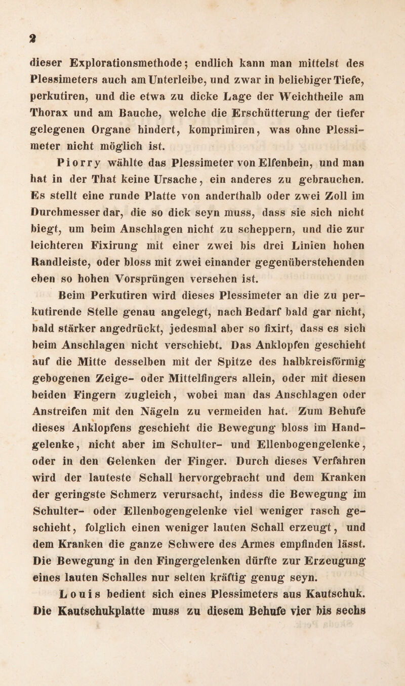 dieser Explorationsmethode; endlich kann man mittelst des Plessimeters auch am Unterleibe, und zwar in beliebiger Tiefe, perkutiren, und die etwa zu dicke Lage der Weichtheile am Thorax und am Bauche, welche die Erschütterung* der tiefer gelegenen Organe hindert, komprimiren, was ohne Plessi¬ meter nicht möglich ist. Piorry wählte das Plessimeter von Elfenbein, und man hat in der That keine Ursache, ein anderes zu gebrauchen. Es stellt eine runde Platte von anderthalb oder zwei Zoll im Durchmesser dar, die so dick seyn muss, dass sie sich nicht biegt, um beim Anschlägen nicht zu scheppern, und die zur leichteren Fixirung mit einer zwei bis drei Linien hohen Randleiste, oder bloss mit zwei einander gegenüberstehenden eben so hohen Vorsprüngen versehen ist. Beim Perkutiren wird dieses Plessimeter an die zu per- kutirende Stelle genau angelegt, nach Bedarf bald gar nicht, bald stärker angedrückt, jedesmal aber so fixirt, dass es sich beim Anschlägen nicht verschiebt. Das Anklopfen geschieht auf die Mitte desselben mit der Spitze des halbkreisförmig gebogenen Zeige- oder Mittelfingers allein, oder mit diesen beiden Fingern zugleich, wobei man das Anschlägen oder Anstreifen mit den Nägeln zu vermeiden hat. Zum Behufe dieses Anklopfens geschieht die Bewegung bloss im Hand¬ gelenke, nicht aber im Schulter- und Ellenbogengelenke, oder in den Gelenken der Finger. Durch dieses Verfahren wird der lauteste Schall hervorgebracht und dem Kranken der geringste Schmerz verursacht, indess die Bewegung im Schulter- oder Ellenbogengelenke viel weniger rasch ge¬ schieht , folglich einen weniger lauten Schall erzeugt, und dem Kranken die ganze Schwere des Armes empfinden lässt. Die Bewegung in den Fingergelenken dürfte zur Erzeugung eines lauten Schalles nur selten kräftig genug seyn. Louis bedient sich eines Plessimeters aus Kautschuk. Die Kautschukplatte muss zu diesem Behufe vier bis sechs