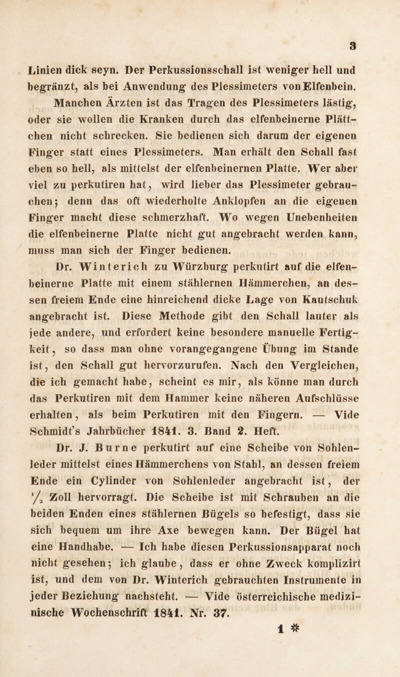 a Linien dick seyn. Der Perkussionsschall ist weniger hell und begränzt, als bei Anwendung des Plessimeters von Elfenbein. Manchen Ärzten ist das Tragen des Plessimeters lästig, oder sie wollen die Kranken durch das elfenbeinerne Plätt¬ chen nicht schrecken. Sie bedienen sich darum der eigenen Finger statt eines Plessimeters. Man erhält den Schall fast eben so hell, als mittelst der elfenbeinernen Platte. Wer aber viel zu perkutiren hat, wird lieber das Plessimeter gebrau¬ chen; denn das oft wiederholte Anklopfen an die eigenen Finger macht diese schmerzhaft. Wo wegen Unebenheiten die elfenbeinerne Platte nicht gut angebracht werden kann, muss man sich der Finger bedienen. Dr. Winterich zu Würzburg perkutirt auf die elfen¬ beinerne Platte mit einem stählernen Hämmerchen, an des¬ sen freiem Ende eine hinreichend dicke Lage von Kautschuk angebracht ist. Diese Methode gibt den Schall lauter als jede andere, und erfordert keine besondere manuelle Fertig¬ keit 5 so dass man ohne vorangegangene Übung im Stande ist, den Schall gut hervorzurufen. Nach den Vergleichen, die ich gemacht habe, scheint es mir, als könne man durch das Perkutiren mit dem Hammer keine näheren Aufschlüsse erhalten, als beim Perkutiren mit den Fingern. — Vide Schmidt’s Jahrbücher 1841. 3. Band 2. Heft. Dr. J. Burne perkutirt auf eine Scheibe von Sohlen¬ leder mittelst eines Hämmerchens von Stahl, an dessen freiem Ende ein Cylinder von Sohlenleder angebracht ist, der '/, Zoll hervorragt. Die Scheibe ist mit Schrauben an die beiden Enden eines stählernen Bügels so befestigt, dass sie sich bequem um ihre Axe bewegen kann. Der Bügel hat eine Handhabe. — Ich habe diesen Perkussionsapparat noch nicht gesehen; ich glaube, dass er ohne Zweck komplizirt ist, und dem von Dr. Winterich gebrauchten Instrumente in jeder Beziehung nachsteht. — Vide österreichische medizi¬ nische Wochenschrift 1841. Nr. 37. 1 #