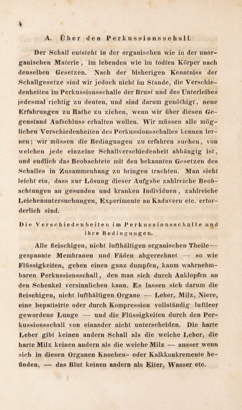 A. Über den Perkussionsschall. Der Schall entsteht in der organischen wie in der unor¬ ganischen Materie, im lebenden wie im todten Körper nach denselben Gesetzen. Nach der bisherigen Kenntniss der Schallgesetze sind wir jedoch nicht im Stande, die Verschie¬ denheiten im Perkussionsschalle der Brust und des Unterleibes jedesmal richtig zu deuten, und sind darum genöthigt, neue Erfahrungen zu Rathe zu ziehen, wenn wir über diesen Ge¬ genstand Aufschluss erhalten wollen. Wir müssen alle mög¬ lichen Verschiedenheiten des Perkussionsschalles kennen ler¬ nen; wir müssen die Bedingungen zu erfahren suchen, von welchen jede einzelne Schallverschiedenheit abhängig ist, und endlich das Beobachtete mit den bekannten Gesetzen des Schalles in Zusammenhang zu bringen trachten. Man sieht leicht ein, dass zur Lösung dieser Aufgabe zahlreiche Beob¬ achtungen an gesunden und kranken Individuen, zahlreiche Leichenuntersuchungen, Experimente an Kadavern etc. erfor¬ derlich sind. Die Verschiedenheiten im Perkussionsschalle u ?) d ihre Bedingungen. Alle fleischigen, nicht lufthaltigen organischen Theile—~ gespannte Membranen und Fäden abgerechnet — so wie Flüssigkeiten, geben einen ganz dumpfen, kaum wahrnehm¬ baren Perkussionsschal], den man sich durch Anklopfen an den Schenkel versinnlichen kann. Es lassen sich darum die fleischigen, nicht lufthaltigen Organe — Leber, Milz, Niere, eine hepatisirte oder durch Kompression vollständig luftleer gewordene Lunge — und die Flüssigkeiten durch den Per¬ kussionsschall von einander nicht unterscheiden. Die harte Leber gibt keinen andern Schall als die weiche Leber, die harte Milz keinen andern als die weiche Milz — ausser wenn sich in diesen Organen Knochen- oder Kalkkonkremente be¬ finden, — das Blut, keinen andern als Eiter, Wasser etc.