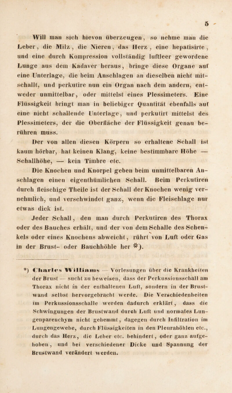 6 Will man sich hievon überzeugen, so nehme man die Leber, die Milz , die Nieren, das Herz , eine hepatisirte , und eine durch Kompression vollständig luftleer gewordene Lunge aus dem Kadaver heraus, bringe diese Organe auf eine Unterlage, die beim Anschlägen an dieselben nicht mit¬ schallt, und perkutire nun ein Organ nach dem andern, ent¬ weder unmittelbar, oder mittelst eines Plessimeters. Eine Flüssigkeit bringt man in beliebiger Quantität ebenfalls auf eine nicht schallende Unterlage, und perkutirt mittelst des Plessimeters, der die Oberfläche der Flüssigkeit genau be¬ rühren muss. Der von allen diesen Körpern so erhaltene Schall ist kaum hörbar, hat keinen Klang, keine bestimmbare Höhe — Schallhöhe, — kein Timbre etc. Die Knochen und Knorpel geben beim unmittelbaren An¬ schlägen einen eigenthümlichen Schall. Beim Perkutiren durch fleischige Theile ist der Schall der Knochen wenig ver- % nehmlich, und verschwindet ganz, wenn die Fleischlage nur etwas dick ist. Jeder Schall, den man durch Perkutiren des Thorax oder des Bauches erhält, und der von dem Schalle des Sehen- kels oder eines Knochens abweicht, rührt von Luft oder Gas in der Brust- oder Bauchhöhle her *) Charles Williams — Vorlesungen über die Krankheiten der Brust — sucht zu beweisen, dass der Perkussionsschall am Thorax nicht in der enthaltenen Luft, sondern in der Brust¬ wand selbst hervorgebracht werde. Die Verschiedenheiten im Perkussionsschalle werden dadurch erklärt, dass die Schwingungen der Brustwand durch Luft und normales Lun¬ genparenchym nicht gehemmt, dagegen durch Infiltration im Lungengewebe, durch Flüssigkeiten in den Pleurahöhlen etc., durch das Herz, die Leber etc. behindert, oder ganz aufge¬ hoben , und bei verschiedener Dicke und Spannung der Brustwand verändert werden.