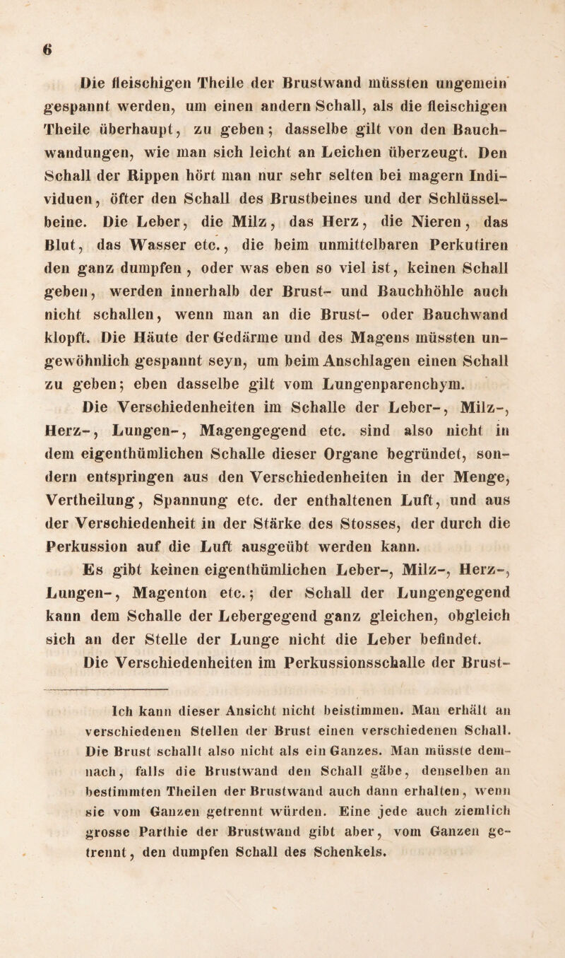 Die fleischigen Theile der Brustwand müssten ungemein gespannt werden, um einen andern Schall, als die fleischigen Theile überhaupt, zu geben; dasselbe gilt von den Bauch¬ wandungen, wie man sich leicht an Leichen überzeugt. Den Schall der Rippen hört man nur sehr selten bei magern Indi¬ viduen, öfter den Schall des Brustbeines und der Schlüssel¬ beine. Die Leber, die Milz , das Herz , die Nieren , das Blut, das Wasser etc., die beim unmittelbaren Perkutiren den ganz dumpfen , oder was eben so viel ist, keinen Schall geben, werden innerhalb der Brust- und Bauchhöhle auch nicht schallen, wenn man an die Brust- oder Bauchwand klopft. Die Häute der Gedärme und des Magens müssten un¬ gewöhnlich gespannt seyn, um beim Anschlägen einen Schall zu geben; eben dasselbe gilt vom Lungenparenchym. Die Verschiedenheiten im Schalle der Leber-, Milz-, Herz-, Lungen-, Magengegend etc. sind also nicht in dem eigenthümlichen Schalle dieser Organe begründet, son¬ dern entspringen aus den Verschiedenheiten in der Menge, Vertheilung, Spannung etc. der enthaltenen Luft, und aus der Verschiedenheit in der Stärke des Stosses, der durch die Perkussion auf die Luft ausgeübt werden kann. Es gibt keinen eigenthümlichen Leber-, Milz-, Herz-, Lungen-, Magenton etc.; der Schall der Lungengegend kann dem Schalle der Lebergegend ganz gleichen, obgleich sich an der Stelle der Lunge nicht die Leber befindet. Die Verschiedenheiten im Perkussionsschalle der Brust- lch kann dieser Ansicht nicht beistimmen. Man erhält an verschiedenen Steilen der Brust einen verschiedenen Schall. Die Brust schallt also nicht als ein Ganzes. Man müsste dem¬ nach, falls die Brustwand den Schall gäbe, denselben an bestimmten Theilen der Brustwand auch dann erhalten, wenn sie vom Ganzen getrennt würden. Eine jede auch ziemlich grosse Parthie der Brustwand gibt aber, vom Ganzen ge¬ trennt , den dumpfen Schall des Schenkels.