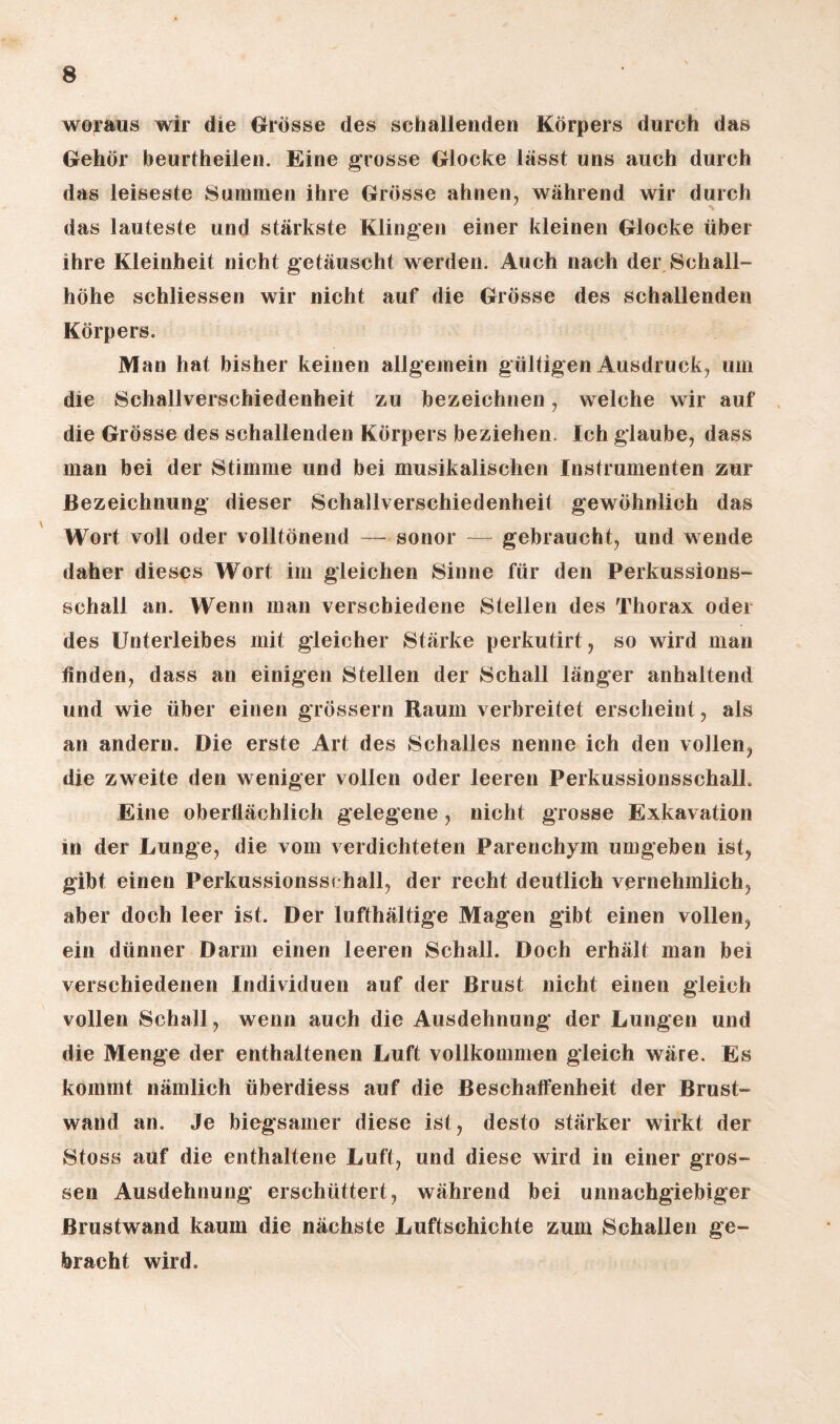 woraus wir die Grösse des schallenden Körpers durch das Gehör beurtheilen. Eine grosse Glocke lässt uns auch durch das leiseste Summen ihre Grösse ahnen, während wir durch *v das lauteste und stärkste Klingen einer kleinen Glocke über ihre Kleinheit nicht getäuscht werden. Auch nach der Schall¬ höhe schliessen wir nicht auf die Grösse des schallenden Körpers. Man hat bisher keinen allgemein gültigen Ausdruck, um die Schallverschiedenheit zu bezeichnen, welche wir auf die Grösse des schallenden Körpers beziehen. Ich glaube, dass man bei der Stimme und bei musikalischen Instrumenten zur Bezeichnung dieser Schallverschiedenheit gewöhnlich das Wort voll oder volltönend — sonor — gebraucht, und wende daher dieses Wort im gleichen Sinne für den Perkussions¬ schall an. Wenn man verschiedene Stellen des Thorax oder des Unterleibes mit gleicher Stärke perkutirt, so wird man finden, dass an einigen Stellen der Schall länger anhaltend und wie über einen grossem Raum verbreitet erscheint, als an andern. Die erste Art des Schalles nenne ich den vollen, die zweite den weniger vollen oder leeren PerkussionsschalL Eine oberflächlich gelegene , nicht grosse Exkavation in der Lunge, die vom verdichteten Parenchym umgeben ist, gibt einen Perkussionssi hall, der recht deutlich vernehmlich, aber doch leer ist. Der lufthaltige Magen gibt einen vollen, ein dünner Darm einen leeren Schall. Doch erhält man bei verschiedenen Individuen auf der Brust nicht einen gleich vollen Schall, wenn auch die Ausdehnung der Lungen und die Menge der enthaltenen Luft vollkommen gleich wäre. Es kommt nämlich überdiess auf die Beschaffenheit der Brust¬ wand an. Je biegsamer diese ist, desto stärker wirkt der Stoss auf die enthaltene Luft, und diese wird in einer gros¬ sen Ausdehnung erschüttert, während bei unnachgiebiger ßrustwand kaum die nächste Luftschichte zum Schallen ge¬ bracht wird.
