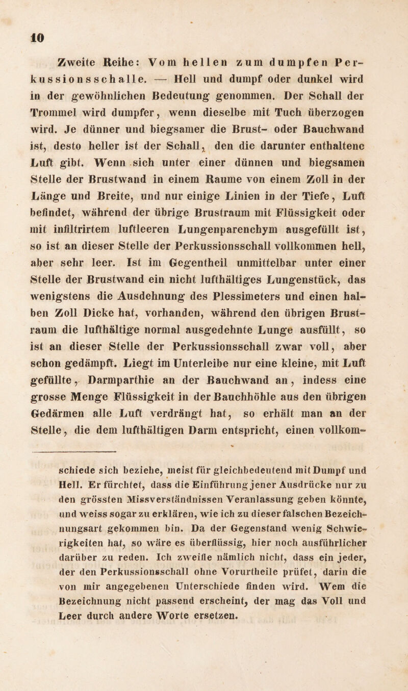 Zweite Reihe: Vom hellen zum dumpfen Per¬ kussionsschalle. — Hell und dumpf oder dunkel wird in der gewöhnlichen Bedeutung* genommen. Der Schall der Trommel wird dumpfer, wenn dieselbe mit Tuch überzogen wird. Je dünner und biegsamer die Brust- oder Bauchwand ist, desto heller ist der Schall, den die darunter enthaltene Luft gibt. Wenn sich unter einer dünnen und biegsamen Stelle der Brustwand in einem Raume von einem Zoll in der Länge und Breite, und nur einige Linien in der Tiefe, Luft befindet, während der übrige Brustraum mit Flüssigkeit oder mit infiltrirtem luftleeren Lungenparenchym ausgefüllt ist, so ist an dieser Stelle der Perkussionsschall vollkommen hell, aber sehr leer. Ist im Gegentheil unmittelbar unter einer Stelle der Brustwand ein nicht lufthältiges Lungenstück, das wenigstens die Ausdehnung des Plessimeters und einen hal¬ ben Zoll Dicke hat, vorhanden, während den übrigen Brust¬ raum die lufthaltige normal ausgedehnte Lunge ausfüllt, so ist an dieser Stelle der Perkussionsschall zwar voll, aber schon gedämpft. Liegt im Unterleibe nur eine kleine, mit Luft gefüllte, Darmparthie an der Bauchwand an, indess eine grosse Menge Flüssigkeit in der Bauchhöhle aus den übrigen Gedärmen alle Luft verdrängt hat, so erhält man an der Stelle, die dem lufthältigen Darm entspricht, einen vollkom- schiede sich beziehe, meist für gleichbedeutend mit Dumpf und Hell. Er fürchtet, dass die Einführung jener Ausdrücke nur zu den grössten Missverständnissen Veranlassung geben könnte, und weiss sogar zu erklären, wie ich zu dieser falschen Bezeich- nungsart gekommen bin. Da der Gegenstand wenig Schwie¬ rigkeiten hat, so wäre es überflüssig, hier noch ausführlicher darüber zu reden. Ich zweifle nämlich nicht, dass ein jeder, der den Perkussionsscliall ohne Vorurtheile prüfet, darin die von mir angegebenen Unterschiede finden wird. Wem die Bezeichnung nicht passend erscheint, der mag das Voll und Leer durch andere Worte ersetzen.