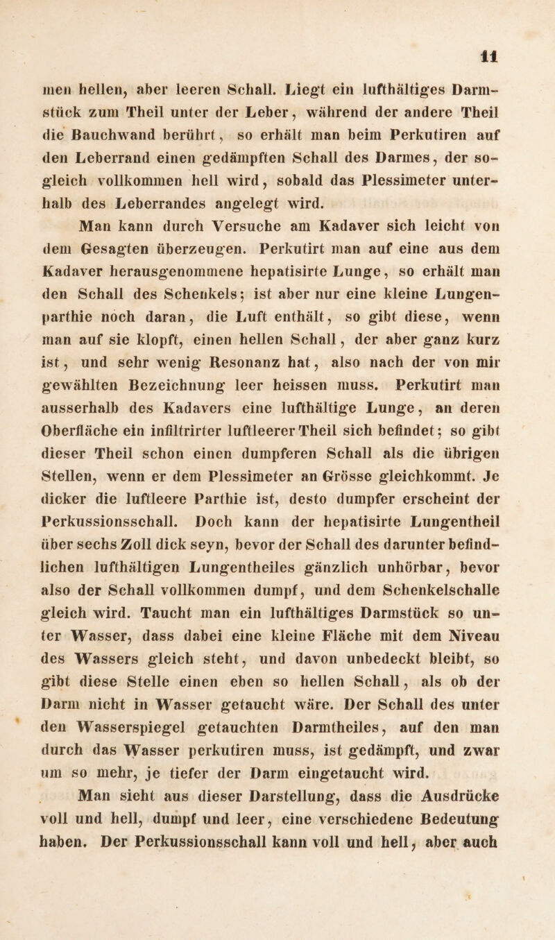 men hellen, aber leeren Schall. Liegt ein lufthaltiges Darm¬ stück zum Theil unter der Leber, während der andere Theil die Bauchwand berührt, so erhält man beim Perkutiren auf den Leberrand einen gedämpften Schall des Darmes, der so¬ gleich vollkommen hell wird, sobald das Plessimeter unter¬ halb des Leberrandes angelegt wird. Man kann durch Versuche am Kadaver sich leicht von dem Gesagten überzeugen. Perkutirt man auf eine aus dem Kadaver herausgenommene hepatisirte Lunge, so erhält man den Schall des Schenkels; ist aber nur eine kleine Lungen- parthie noch daran, die Luft enthält, so gibt diese, wenn man auf sie klopft, einen hellen Schall, der aber ganz kurz ist, und sehr wenig Resonanz hat, also nach der von mir gewählten Bezeichnung leer heissen muss. Perkutirt man ausserhalb des Kadavers eine lufthältige Lunge, an deren Oberfläche ein inflltrirter luftleerer Theil sich befindet; so gibt dieser Theil schon einen dumpferen Schall als die übrigen Stellen, wenn er dem Plessimeter an Grösse gleichkommt. Je dicker die luftleere Parthie ist, desto dumpfer erscheint der Perkussionsschall. Doch kann der hepatisirte Lungentheil über sechs Zoll dick seyn, bevor der Schall des darunter befind¬ lichen lufthältigen Lungentheiles gänzlich unhörbar, bevor also der Schall vollkommen dumpf, und dem Schenkelschalle gleich wird. Taucht man ein lufthaltiges Darmstück so un¬ ter Wasser, dass dabei eine kleine Fläche mit dem Niveau des Wassers gleich steht, und davon unbedeckt bleibt, so gibt diese Stelle einen eben so hellen Schall, als ob der Darm nicht in Wasser getaucht wäre. Der Schall des unter den Wasserspiegel getauchten Darmtheiles, auf den man durch das Wasser perkutiren muss, ist gedämpft, und zwar um so mehr, je tiefer der Darm eingetaucht wird. Man sieht aus dieser Darstellung, dass die Ausdrücke voll und hell, dumpf und leer, eine verschiedene Bedeutung haben. Der Perkussionsschall kann voll und hell, aber auch