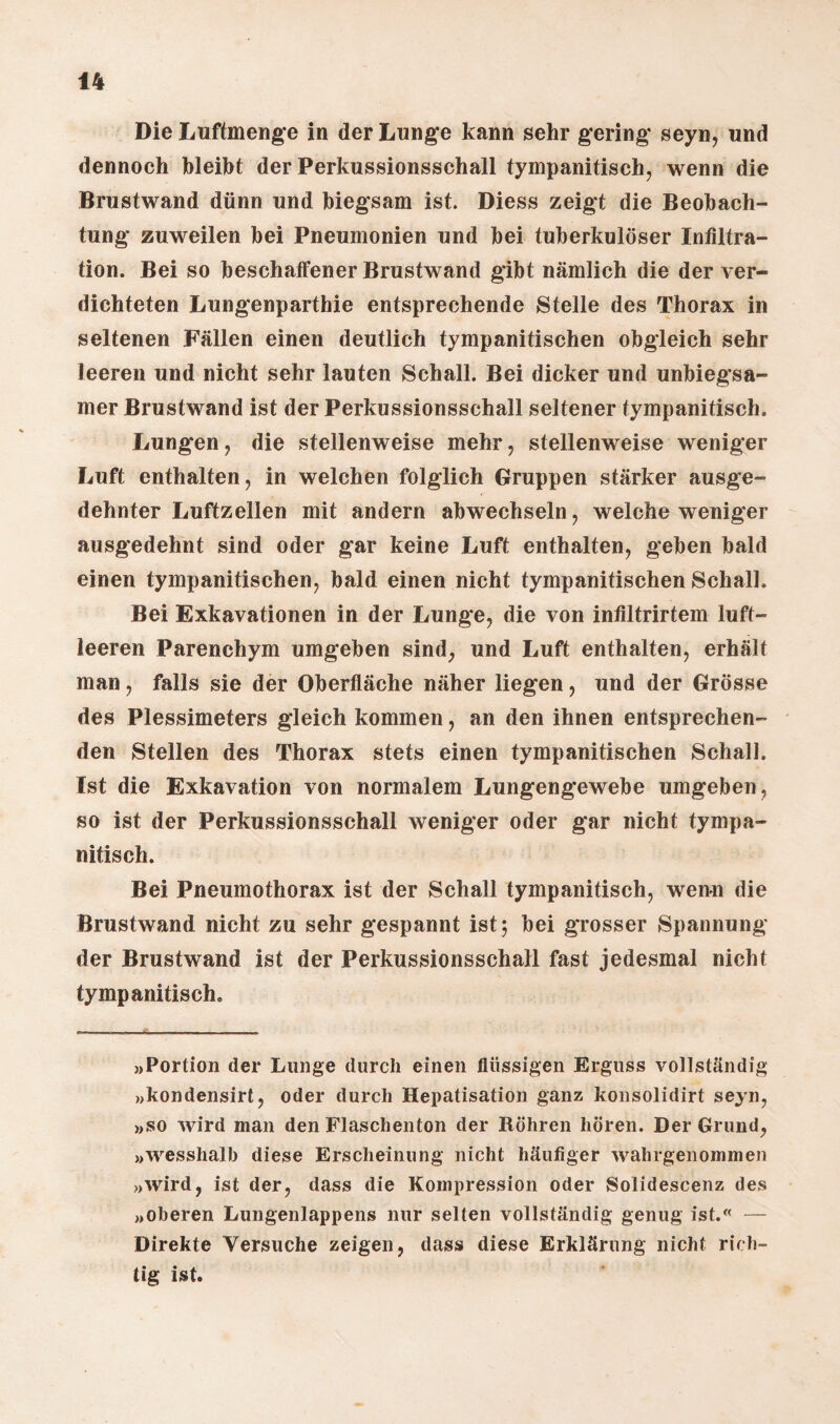 Die Luftmenge in der Lunge kann sehr gering seyn, und dennoch bleibt der Perkussionsschall tympanitisch, wenn die Brustwand dünn und biegsam ist. Diess zeigt die Beobach¬ tung zuweilen bei Pneumonien und bei tuberkulöser Infiltra¬ tion. Bei so beschaffener Brustwand gibt nämlich die der ver¬ dichteten Lungenparthie entsprechende Stelle des Thorax in seltenen Fällen einen deutlich tympanitischen obgleich sehr leeren und nicht sehr lauten Schall. Bei dicker und unbiegsa¬ mer Brustwand ist der Perkussionsschall seltener tympanitisch. Lungen , die stellenweise mehr, stellenweise weniger Luft enthalten, in welchen folglich Gruppen stärker ausge¬ dehnter Luftzellen mit andern abwechseln, welche weniger ausgedehnt sind oder gar keine Luft enthalten, geben bald einen tympanitischen, bald einen nicht tympanitischen Schall. Bei Exkavationen in der Lunge, die von infiltrirtem luft¬ leeren Parenchym umgeben sind, und Luft enthalten, erhält man, falls sie der Oberfläche näher liegen, und der Grösse des Plessimeters gleich kommen, an den ihnen entsprechen¬ den Stellen des Thorax stets einen tympanitischen Schall. Ist die Exkavation von normalem Lungengewebe umgeben, so ist der Perkussionsschall weniger oder gar nicht tympa¬ nitisch. Bei Pneumothorax ist der Schall tympanitisch, wenn die Brustwand nicht zu sehr gespannt ist 5 bei grosser Spannung der Brustwand ist der Perkussionsschall fast jedesmal nicht tympanitisch. »Portion der Lunge durch einen flüssigen Erguss vollständig »kondensirt, oder durch Hepatisation ganz konsolidirt seyn, »so wird man den Flaschenton der Röhren hören. Der Grund, »wesshalb diese Erscheinung nicht häufiger wahrgenommen »wird, ist der, dass die Kompression oder Solidescenz des »oberen Lungenlappens nur selten vollständig genug ist.« — Direkte Versuche zeigen, dass diese Erklärung nicht rich¬ tig ist.
