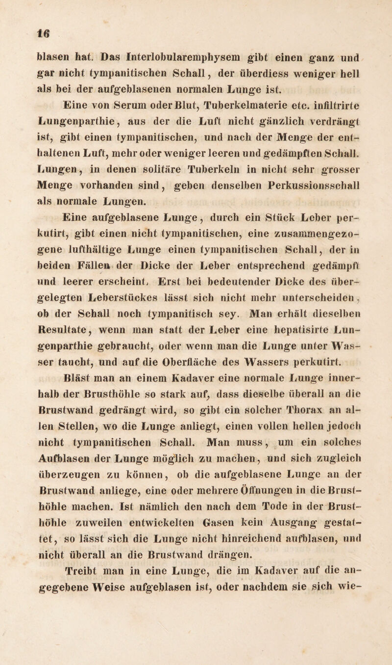 blasen hat. Das Interlobularemphysem gibt einen ganz und gar nicht tympanitischen Schall, der überdiess weniger hell als bei der aufgeblasenen normalen Lunge ist. Eine von Serum oder Blut, Tuberkelmaterie etc. infiltrirte Lungenparthie, aus der die Luft nicht gänzlich verdrängt ist, gibt einen tympanitischen, und nach der Menge der ent¬ haltenen Luft, mehr oder weniger leeren und gedämpften Schall. Lungen, in denen solitäre Tuberkeln in nicht sehr grosser Menge vorhanden sind, geben denselben Perkussionsschall als normale Lungen. Eine aufgeblasene Lunge, durch ein Stück Leber per- kutirt, gibt einen nicht tympanitischen, eine zusammengezo¬ gene lufthältige Lunge einen tympanitischen Schall, der in beiden Fällen der Dicke der Leber entsprechend gedämpft und leerer erscheint, Erst bei bedeutender Dicke des über¬ gelegten Leberstückes lässt sich nicht mehr unterscheiden, ob der Schall noch tympanitisch sey. Man erhält dieselben Resultate, wenn man statt der Leber eine hepatisirte Lun¬ genparthie gebraucht, oder wenn man die Lunge unter Was¬ ser taucht, und auf die Oberfläche des Wassers perkutirt. Bläst man an einem Kadaver eine normale Lunge inner¬ halb der Brusthöhle so stark auf, dass dieselbe überall an die Brustwand gedrängt wird, so gibt ein solcher Thorax an al¬ len Stellen, wo die Lunge anliegt, einen vollen hellen jedoch nicht tympanitischen Schall. Man muss, um ein solches Aufblasen der Lunge möglich zu machen, und sich zugleich überzeugen zu können, ob die aufgeblasene Lunge an der Brustwand anliege, eine oder mehrere Öffnungen in die Brust¬ höhle machen. Ist nämlich den nach dem Tode in der Brust¬ höhle zuweilen entwickelten Gasen kein Ausgang gestat¬ tet, so lässt sich die Lunge nicht hinreichend aufblasen, und nicht überall an die Brustwand drängen. Treibt man in eine Lunge, die im Kadaver auf die an¬ gegebene Weise aufgeblasen ist, oder nachdem sie sich wie-
