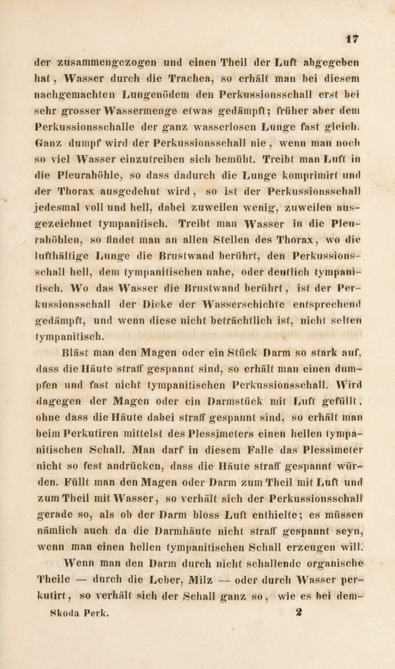 der zusammehgezogen und einen Theil der Luft abgegeben hat, Wasser durch die Trachea, so erhält man bei diesem nachgemachten Lungenödem den Perkussionsschall erst bei sehr grosser Wassermenge etwas gedämpft; früher aber dem Perkussionsschalle der ganz wasserlosen Lunge fast gleich. Ganz dumpf wird der Perkussionsschall nie, wenn man noch so viel Wasser einzutreiben sich bemüht. Treibt man Luft in die Pleurahöhle, so dass dadurch die Lunge komprimirt und der Thorax ausgedehnt wird, so ist der Perkussionsschall jedesmal voll und hell, dabei zuweilen wenig*, zuweilen aus¬ gezeichnet tympanitisch. Treibt man Wasser In die Pleu¬ rahöhlen, so findet man an allen Stellen des Thorax, wo die lufthaltige Lunge die Brustwand berührt, den Perkussions¬ schall hell, dem tympanitischen nahe, oder deutlich tympani¬ tisch. Wo das Wasser die Brustwand berührt, ist der Per¬ kussionsschall der Dicke der Wasserschichte entsprechend gedämpft, und wenn diese nicht beträchtlich ist, nicht selten tympanitisch. Bläst man den Magen oder ein Stück Darm so stark auf, dass die Häute straff gespannt sind, so erhält man einen dum¬ pfen und fast nicht tympanitischen Perkussionsschall. Wird dagegen der Magen oder ein Darmstück mit Luft gefüllt, ohne dass die Häute dabei straff gespannt sind, so erhält man beim Perkutiren mittelst des Plessimeters einen hellen tympa¬ nitischen Schall. Man darf in diesem Falle das Plessimeter nicht so fest andrücken, dass die Häute straff gespannt wür¬ den. Füllt man den Magen oder Darm zum Theil mit Luft und zum Theil mit Wasser, so verhält sich der Perkussionsschall gerade so, als ob der Darm bloss Luft enthielte; es müssen nämlich auch da die Darmhäute nicht straff gespannt seyn, wenn man einen hellen tympanitischen Schall erzeugen will. Wenn man den Darm durch nicht schallende organische Theile — durch die Leber, Milz — oder durch Wasser per- kutirt, so verhält sich der Schall ganz so, wie es hei dem- Skoda Perk. 2