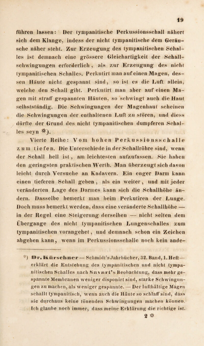 führen lassen: Der tympanitische Perkussionsschall nähert sich dem Klange, indess der nicht tympanitische dem Geräu¬ sche näher steht. Zur Erzeugung des tympanitischen Schal¬ les ist demnach eine grössere Gleichartigkeit der Schall¬ schwingungen erforderlich , als zur Erzeugung des nicht tympanitischen Schalles. Perkutirt man auf einen Magen, des¬ sen Häute nicht gespannt sind, so ist es die Luft allein, welche den Schall gibt. Perkutirt man aber auf einen Ma¬ gen mit straff gespannten Häuten, so schwingt auch die Haut selbstständig. Die Schwingungen der Magenhaut scheinen die Schwingungen der enthaltenen Luft zu stören, und diess dürfte der Grund des nicht tympanitischen dumpferen Schal¬ les seyn #). Vierte Reihe: Vom hohen Perkussiönssehalle zum tiefen. Die Unterschiede in der Schallröhre sind, wenn der Schall hell ist, am leichtesten aufzufassen. Sie haben den geringsten praktischen Werth. Man überzeugt sich davon leicht durch Versuche an Kadavern. Ein enger Darm kann einen tieferen Schall geben, als ein weiter, und mit jeder veränderten Lage des Darmes kann sich die Schallhöhe än¬ dern. Dasselbe bemerkt man beim Perkutiren der Lunge. Doch muss bemerkt werden, dass eine veränderte Schallhöhe — in der Regel eine Steigerung derselben — nicht selten dem Übergange des nicht tympanitischen Lungenschalles zum tympanitischen vorangehet, und demnach schon ein Zeichen abgeben kann, wenn im Perkussionsschalle noch kein ande- *) EIN*, M ürscltnei' Schmidts Jahrbücher, 32. Band, 1. Heft — erklärt die Entstehung des tympanitischen und nicht fympa- nitischen Schalles nach Savarins Beobachtung, dass mehr ge¬ spannte Membranen weniger disponirt sind, starke Schwingun¬ gen zu machen, als weniger gespannte. — Der lufthaltige Magen schallt tyinpanitisch, wenn auch die Häute so schlaff sind, dass sie durchaus keine tönenden Schwingungen machen können. Ich glaube noch immer, dass meine Erklärung die richtige ist. 2 #