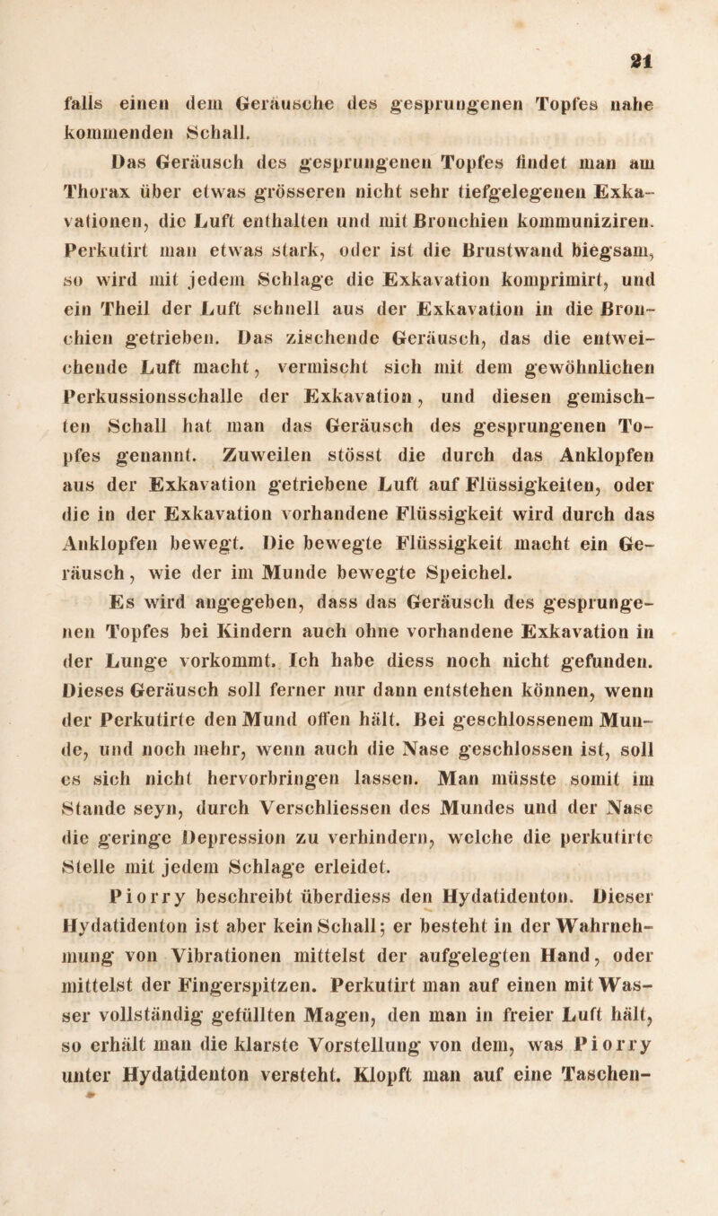 falls einen dem Geräusche des gesprungenen Topfes nahe kommenden Schall. Das Geräusch des gesprungenen Topfes findet man am Thorax über etwas grösseren nicht sehr tiefgelegenen Exka¬ vationen, die Luft enthalten und mit Bronchien kommuniziren. Perkutirt man etwas stark, oder ist die Brustwand biegsam, so wird mit jedem Schlage die Exkavation komprimirt, und ein Theil der Luft schnell aus der Exkavation in die Bron¬ chien getrieben. Das zischende Geräusch, das die entwei¬ chende Luft macht, vermischt sich mit dem gewöhnlichen Perkussionsschalle der Exkavation, und diesen gemisch¬ ten Schall hat man das Geräusch des gesprungenen To¬ pfes genannt. Zuweilen stösst die durch das Anklopfen aus der Exkavation getriebene Luft auf Flüssigkeiten, oder die in der Exkavation vorhandene Flüssigkeit wird durch das Anklopfen bewegt. Die bewegte Flüssigkeit macht ein Ge¬ räusch , wie der im Munde bewegte Speichel. Es wird angegeben, dass das Geräusch des gesprunge¬ nen Topfes bei Kindern auch ohne vorhandene Exkavation in der Lunge vorkommt. Ich habe diess noch nicht gefunden. Dieses Geräusch soll ferner nur dann entstehen können, wenn der Perkutirte den Mund offen hält. Bei geschlossenem Mun¬ de, und noch mehr, wenn auch die Nase geschlossen ist, soll es sich nicht hervorbringen lassen. Man müsste somit im Stande seyn, durch Verschliessen des Mundes und der Nase die geringe Depression zu verhindern, welche die perkutirte Stelle mit jedem Schlage erleidet. Piorry beschreibt überdiess den Hydatidenton. Dieser Hydatidenton ist aber kein Schall; er besteht in der Wahrneh¬ mung von Vibrationen mittelst der aufgelegten Hand, oder mittelst der Fingerspitzen. Perkutirt man auf einen mit Was¬ ser vollständig gefüllten Magen, den man in freier Luft hält, so erhält man die klarste Vorstellung* von dem, was Piorry unter Hydatidenton versteht. Klopft man auf eine Taschen-