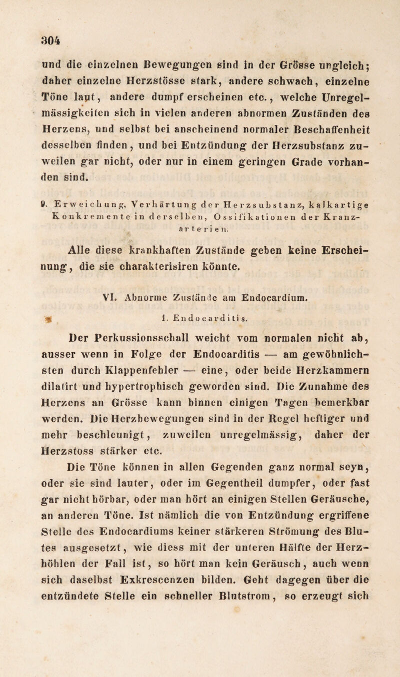 und die einzelnen Bewegungen sind in der Grösse ungleich; daher einzelne Herzstösse stark, andere schwach, einzelne Tone layt, andere dumpferscheinen etc., welche Unregel¬ mässigkeiten sich in vielen anderen abnormen Zuständen des Herzens, und selbst bei anscheinend normaler Beschaffenheit desselben finden, und bei Entzündung der Herzsubstanz zu¬ weilen gar nicht, oder nur in einem geringen Grade vorhan¬ den sind. U. Erweichung, Verhärtung der Herzsubstanz, kalkartige Konkremente in derselben, Ossifikationen der Kranz¬ arterie n. Alle diese krankhaften Zustände geben keine Erschei¬ nung, die sie charakterisiren könnte. VI. Abnorme Zustände am Endocardium. 1. Endocarditis. Der Perkussionsschall weicht vom normalen nicht ab, ausser wenn in Folge der Endocarditis — am gewöhnlich¬ sten durch Klappenfehler — eine, oder beide Herzkammern dilatirt und hypertrophisch geworden sind. Die Zunahme des Herzens an Grösse kann binnen einigen Tagen bemerkbar werden. Die Herzbewegungen sind in der Regel heftiger und mehr beschleunigt, zuweilen unregelmässig, daher der Herzstoss stärker etc. Die Töne können in allen Gegenden ganz normal seyn, oder sie sind lauter, oder im Gegentheil dumpfer, oder fast gar nicht hörbar, oder man hört an einigen Stellen Geräusche, an anderen Töne. Ist nämlich die von Entzündung ergriffene Stelle des Endocardiums keiner stärkeren Strömung des Blu¬ tes ausgesetzt, wie diess mit der unteren Hälfte der Herz¬ höhlen der Fall ist, so hört man kein Geräusch, auch wenn sich daselbst Exkrescenzen bilden. Geht dagegen über die entzündete Stelle ein schneller Blutstrom, so erzeugt sich