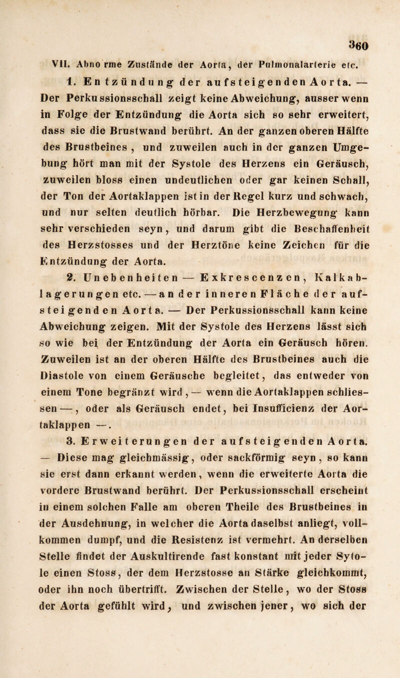 »60 VII. Abnorme Zustände der Aorla, der Putmonalarterie etc. 1. Entzündung der aufsteigenden Aorta. — Der Perkussionsschall zeigt keine Abweichung, ausser wenn in Folge der Entzündung die Aorta sich so sehr erweitert, dass sie die Brustwand berührt. An der ganzen oberen Hälfte des Brustbeines , und zuweilen auch in der ganzen Umge¬ bung hört man mit der Systole des Herzens ein Geräusch, zuweilen bloss einen undeutlichen oder gar keinen Schall, der Ton der Aortaklappen ist in der Regel kurz und schwach, und nur selten deutlich hörbar. Die Herzbewegung kann sehr verschieden seyn, und darum gibt die Beschaffenheit des Herzstosses und der Herztöne keine Zeichen für die Entzündung der Aorta. 2. Unebenheiten — Exkrescenzen, Kalkab¬ lagerungen etc. — ander inneren Fläche der auf¬ steigenden Aorta. — Der Perkussionsschall kann keine Abweichung zeigen. Mit der Systole des Herzens lässt sich so wie bei der Entzündung der Aorta ein Geräusch hören. Zuweilen ist an der oberen Hälfte des Brustbeines auch die Diastole von einem Geräusche begleitet, das entweder von einem Tone begränzt wird,— wenn die Aortaklappen schlos¬ sen—, oder als Geräusch endet, bei Insufficienz der Aor¬ taklappen —. 3. Erweiterungen der aufsteigenden Aorta. — Diese mag gleichmässig, oder sackförmig seyn, so kann sie erst dann erkannt werden, wenn die erweiterte Aorta die vordere Brustwand berührt. Der Perkussionsschall erscheint in einem solchen Falle am oberen Theile des Brustbeines in der Ausdehnung, in welcher die Aorta daselbst anliegt, voll¬ kommen dumpf, und die Resistenz ist vermehrt. An derselben Stelle findet der Auskultirende fast konstant mit jeder Syto- le einen Stoss, der dem Herzstosse an Stärke gleichkommt, oder ihn noch übertrifft. Zwischen der Stelle, wo der Stoss der Aorta gefühlt wird, und zwischen jener, wo sich der