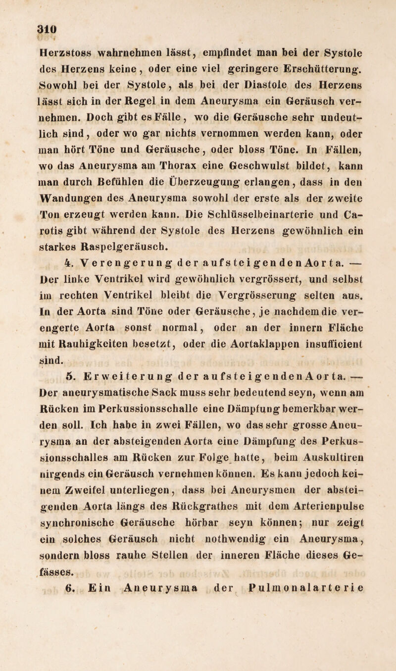 Herzstoss wahrnehmen lässt, empfindet man bei der Systole des Herzens keine, oder eine viel geringere Erschütterung. Sowohl bei der Systole, als bei der Diastole des Herzens lässt sich in der Regel in dem Aneurysma ein Geräusch ver¬ nehmen. Doch gibt es Fälle , wo die Geräusche sehr undeut¬ lich sind, oder wo gar nichts vernommen werden kann, oder man hört Töne und Geräusche, oder bloss Töne. In Fällen, wo das Aneurysma am Thorax eine Geschwulst bildet, kann man durch Befühlen die Überzeugung erlangen, dass in den Wandungen des Aneurysma sowohl der erste als der zweite Ton erzeugt werden kann. Die Schlüsselbeinarterie und Ca¬ rotis gibt während der Systole des Herzens gewöhnlich ein starkes Raspelgeräusch. 4. Verengerung der aufsteigenden Aorta. — Der linke Ventrikel wird gewöhnlich vergrössert, und selbst im rechten Ventrikel bleibt die Vergrösserung selten aus. In der Aorta sind Töne oder Geräusche, je nachdem die ver¬ engerte Aorta sonst normal, oder an der innern Fläche mit Rauhigkeiten besetzt, oder die Aortaklappen insufficient sind. 5. Erweiterung deraufsteigendenAorta. — Der aneurysmatische Sack muss sehr bedeutend seyn, wenn am Rücken im Perkussionsschalle eine Dämpfung bemerkbar wer¬ den soll. Ich habe in zwei Fällen, wo das sehr grosse Aneu¬ rysma an der absteigenden Aorta eine Dämpfung des Perkus¬ sionsschalles am Rücken zur Folge hatte, beim Auskultiren nirgends ein Geräusch vernehmen können. Es kann jedoch kei¬ nem Zweifel unterliegen, dass bei Aneurysmen der abstei¬ genden Aorta längs des Rückgrathes mit dem Arterienpulse synchronische Geräusche hörbar seyn können; nur zeigt ein solches Geräusch nicht nothwendig ein Aneurysma, sondern bloss rauhe Stellen der inneren Fläche dieses Ge- fässes. 6. Ein Aneurysma der Pulmonalarterie
