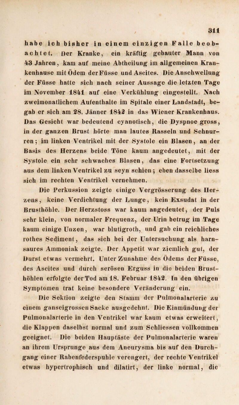 ✓ an habe ich bisher in einem einzigen Falle beob¬ achtet. Oer Kranke, ein kräftig gebauter Mann von 43 Jahren, kam auf meine Abtheilung im allgemeinen Kran¬ kenhause mit Ödem derFüsse und Ascites. Die Anschwellung der Füsse hatte sich nach seiner Aussage die letzten Tage im November 1841 auf eine Verkühlung eingestellt. Nach zweimonatlichem Aufenthalte im Spitale einer Landstadt, be¬ gab er sich am 28. Jänner 1842 in das Wiener Krankenhaus. Das Gesicht war bedeutend cyanotisch, die Dyspnoe gross, in der ganzen Brust hörte man lautes Rasseln und Schnur¬ ren ; im linken Ventrikel mit der Systole ein Blasen, an der Basis des Herzens beide Töne kaum angedeutet, mit der Systole ein sehr schwaches Blasen, das eine Fortsetzung aus dem linken Ventrikel zu seyn schien; eben dasselbe liess sich im rechten Ventrikel vernehmen. Die Perkussion zeigte einige Vergrösserung des Her¬ zens, keine Verdichtung der Lunge, kein Exsudat in der Brusthöhle. Der Herzstoss war kaum angedeutet, der Puls sehr klein, von normaler Frequenz, der Urin betrug im Tage kaum einige Unzen, war blutigroth, und gab ein reichliches rothes Sediment, das sich bei der Untersuchung als harn¬ saures Ammoniak zeigte. Der Appetit war ziemlich gut, der Durst etwas vermehrt. Unter Zunahme des Ödems derFüsse, des Ascites und durch serösen Erguss in die beiden Brust¬ höhlen erfolgte der Tod am 18. Februar 1842. In den übrigen Symptomen trat keine besondere Veränderung ein. Die Sektion zeigte den Stamm der Pulmonalarterie zu einem ganseigrossenSacke ausgedehnt. Die Einmündung der Pulmonalarterie in den Ventrikel war kaum etwas erweitert, die Klappen daselbst normal und zum Schliessen vollkommen geeignet. Die beiden Hauptäste der Pulmonalarterie waren an ihrem Ursprünge aus dem Aneurysma bis auf den Durch¬ gang einer Rabenfederspuhle verengert, der rechte Ventrikel etwas hypertrophisch und dilatirt, der linke normal, die