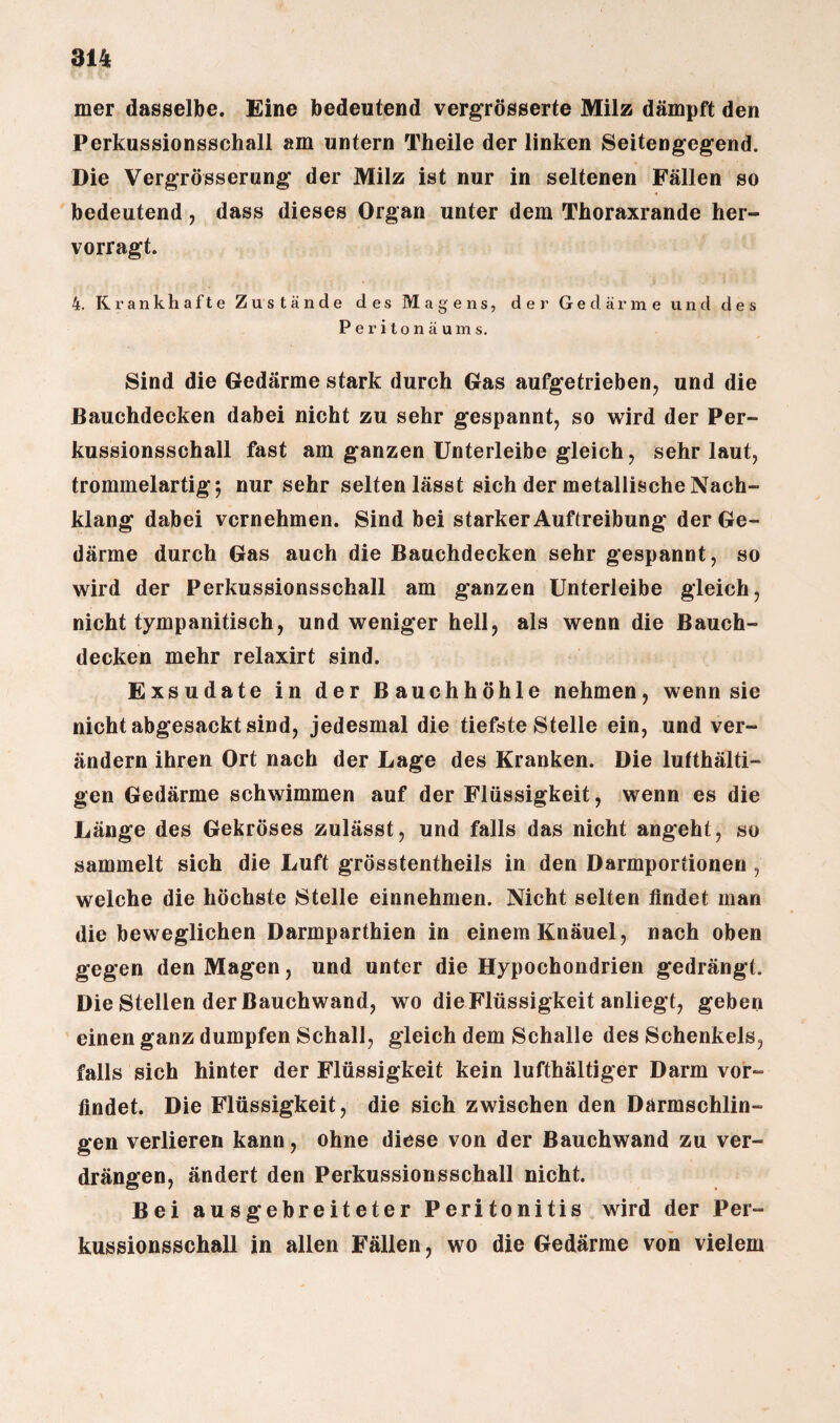 mer dasselbe. Eine bedeutend vergrösserte Milz dämpft den Perkussionsschall am untern Theile der linken Seitengegend. Die Vergrösserung der Milz ist nur in seltenen Fällen so bedeutend, dass dieses Organ unter dem Thoraxrande her- vorragt. 4. Krankhafte Zustände des Magens, der Gedärme und des Peritonäums. Sind die Gedärme stark durch Gas aufgetrieben, und die Bauchdecken dabei nicht zu sehr gespannt, so wird der Per¬ kussionsschall fast am ganzen Unterleibe gleich, sehr laut, trommelartig; nur sehr selten lässt sich der metallische Nach¬ klang dabei vernehmen. Sind bei starker Auftreibung der Ge¬ därme durch Gas auch die Bauchdecken sehr gespannt, so wird der Perkussionsschall am ganzen Unterleibe gleich, nicht tympanitisch, und weniger hell, als wenn die Bauch¬ decken mehr relaxirt sind. Exsudate in der Bauchhöhle nehmen, wenn sie nicht abgesackt sind, jedesmal die tiefste Stelle ein, und ver¬ ändern ihren Ort nach der Lage des Kranken. Die lufthälti- gen Gedärme schwimmen auf der Flüssigkeit, wenn es die Länge des Gekröses zulässt, und falls das nicht angeht, so sammelt sich die Luft grösstentheils in den Darmportionen, welche die höchste Stelle einnehmen. Nicht selten findet man die beweglichen Darmparthien in einem Knäuel, nach oben gegen den Magen, und unter die Hypochondrien gedrängt. Die Stellen der ßauchwand, wo die Flüssigkeit anliegt, geben einen ganz dumpfen Schall, gleich dem Schalle des Schenkels, falls sich hinter der Flüssigkeit kein lufthältiger Darm vor¬ findet. Die Flüssigkeit, die sich zwischen den Darmschlin¬ gen verlieren kann, ohne diese von der Bauchwand zu ver¬ drängen, ändert den Perkussionsschall nicht. Bei ausgebreiteter Peritonitis wird der Per¬ kussionsschall in allen Fällen, wo die Gedärme von vielem