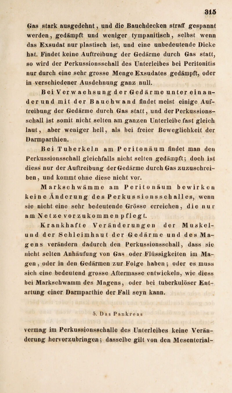 Gras stark ausgedehnt, und die Bauchdecken straff gespannt werden, gedämpft und weniger tympanitisch, selbst wenn das Exsudat nur plastisch ist, und eine unbedeutende Dicke hat. Findet keine Auftreibung der Gedärme durch Gas statt, so wird der Perkussionsschall des Unterleibes bei Peritonitis nur durch eine sehr grosse Menge Exsudates gedämpft, oder in verschiedener Ausdehnung ganz null. Bei Verwachsung der Gedärme unter einan¬ der und mit der Bauchwand findet meist einige Auf¬ treibung der Gedärme durch Gas statt, und der Perkussions¬ schall ist somit nicht selten am ganzen Unterleibe fast gleich laut, aber weniger hell, als bei freier Beweglichkeit der Darmparthien. Bei Tuberkeln am Peritonäum findet man den Perkussionsschall gleichfalls nicht selten gedämpft*, doch ist diess nur der Auftreibung der Gedärme durch Gas zuzuschrei¬ ben, und kommt ohne diese nicht vor. Markschwämme am Peritonäum bewirken keine Änderung des Perkussionsschalles, wenn sie nichteine sehr bedeutende Grösse erreichen, die nur am Netzevorzukommenpflegt. Krankhafte Veränderungen der Muskel- und der' Schleimhaut der Gedärme und des Ma¬ gens verändern dadurch den Perkussionsschall, dass sie nicht selten Anhäufung von Gas oder Flüssigkeiten im Ma¬ gen , oder in den Gedärmen zur Folge haben *, oder es muss sich eine bedeutend grosse Aftermassc entwickeln, wie diess bei Markschwamm des Magens, oder bei tuberkulöser Ent¬ artung einer Darmparthie der Fall seyn kann. 5. Das P ankr e a s vermag im Perkussionsschalle des Unterleibes keine Verän¬ derung hervorzubringen; dasselbe gilt von den Mesenterial-