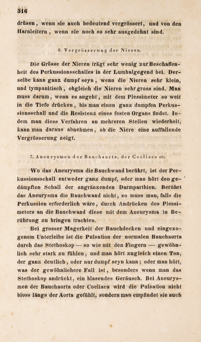 drüsen, wenn sie auch bedeutend vergrössert, und von den Harnleitern , wenn sie noch so sehr ausgedehnt sind. 6. V ergrösserung der Nieren. Die Grösse der Nieren trägt sehr wenig zur Beschaffen¬ heit des Perkussionsschalles in der Lumbalgegend bei. Der¬ selbe kann ganz dumpf seyn , wenn die Nieren sehr klein, und tympanitisch, obgleich die Nieren sehr gross sind. Man muss darum, wenn es angeht, mit dem Plessimeter so weit in die Tiefe drücken , bis man einen ganz dumpfen Perkus¬ sionsschall und die Resistenz eines festen Organs findet. In¬ dem man diess Verfahren an mehreren Stellen wiederholt, kann man daraus abnehmen, ob die Niere eine auffallende Vergrösserung zeigt. 7. Aneurysmen der Bauchaorta, der Goeliaca etc. Wo das Aneurysma die Bauchwand berührt, ist der Per¬ kussionsschall entweder ganz dumpf, oder man hört den ge¬ dämpften Schall der angränzenden Darmparthien. Berührt das Aneurysma die Bauchwand nicht, so muss man, falls die Perkussion erforderlich wäre, durch Andrücken des Plessi¬ meters an die Bauchwand diese mit dem Aneurysma in Be¬ rührung zu bringen trachten. Bei grosser Magerkeit der Bauchdecken und eingezo- genem Unterleibe ist die Pulsation der normalen Bauchaorta durch das Stethoskop — so wie mit den Fingern — gewöhn¬ lich sehr stark zu fühlen, und man hört zugleich einen Ton, der ganz deutlich, oder nur dumpf seyn kann ; oder man hört, was der gewöhnlichere Fall ist, besonders wenn man das Stethoskop andrückt, ein blasendes Geräusch. Bei Aneurys¬ men der Bauchaorta oder Coeliaca wird die Pulsation nicht bloss längs der Aorta gefühlt, sondern man empfindet sie auch