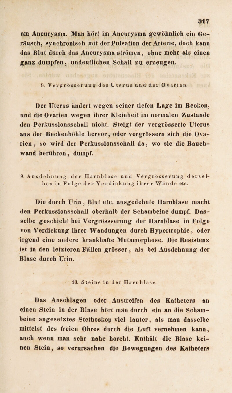 am Aneurysma. Man hört im Aneurysma gewöhnlich ein Ge¬ räusch, synchronisch mit der Pulsation der Arterie, doch kann das Blut durch das Aneurysma strömen, ohne mehr als einen ganz dumpfen, undeutlichen Schall zu erzeugen. 8, Vergrösserung des Uterus und der Ovarien. Der Uterus ändert wegen seiner tiefen Lage im Becken, und die Ovarien wegen ihrer Kleinheit im normalen Zustande den Perkussionsschall nicht. Steigt der vergrösserte Uterus aus der Beckenhöhle hervor, oder vergrössern sich die Ova¬ rien , so wird der Perkussionsschall da, wo sie die Bauch¬ wand berühren, dumpf. 9. Ausdehnung der Ha rnblase und Vergrösser ung dersel¬ ben in Folge der Yer dick ung ihrer Wände etc. Die durch Urin, Blut etc. ausgedehnte Harnblase macht den Perkussionsschall oberhalb der Schambeine dumpf. Das¬ selbe geschieht bei Vergrössserung der Harnblase in Folge von Verdickung ihrer Wandungen durch Hypertrophie, oder irgend eine andere krankhafte Metamorphose. Die Resistenz ist in den letzteren Fällen grösser, als bei Ausdehnung der Blase durch Urin. 10. Steine in der Harnblase. Das Anschlägen oder Anstreifen des Katheters an einen Stein in der Blase hört man durch ein an die Scham¬ beine angesetztes Stethoskop viel lauter, als man dasselbe mittelst des freien Ohres durch die Luft vernehmen kann, auch wenn man sehr nahe horcht. Enthält die Blase kei¬ nen Stein, so verursachen die Bewegungen des Katheters