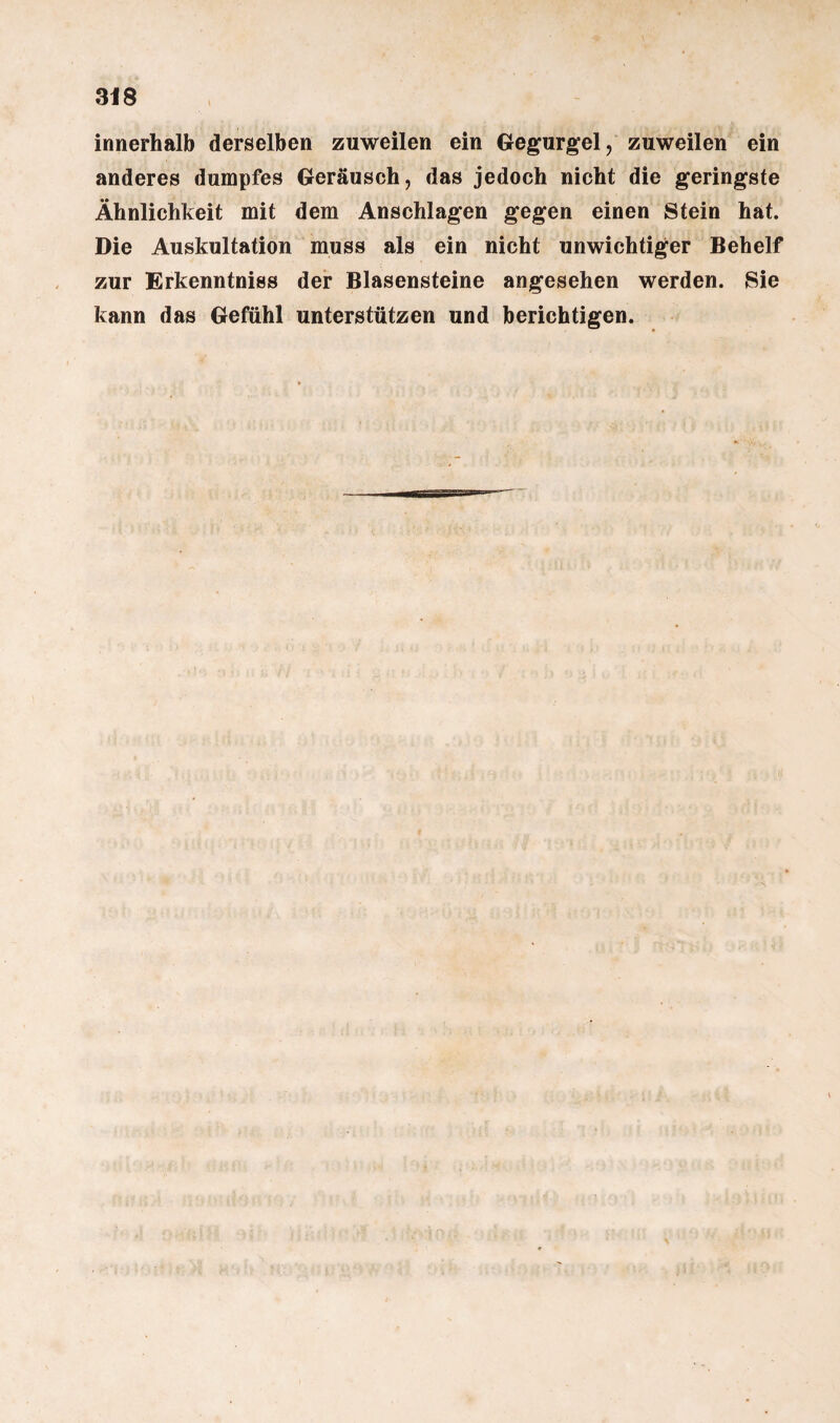 innerhalb derselben zuweilen ein Gegurgel, zuweilen ein anderes dumpfes Geräusch, das jedoch nicht die geringste Ähnlichkeit mit dem Anschlägen gegen einen Stein hat. Die Auskultation muss als ein nicht unwichtiger Behelf zur Erkenntniss der Blasensteine angesehen werden. Sie kann das Gefühl unterstützen und berichtigen.
