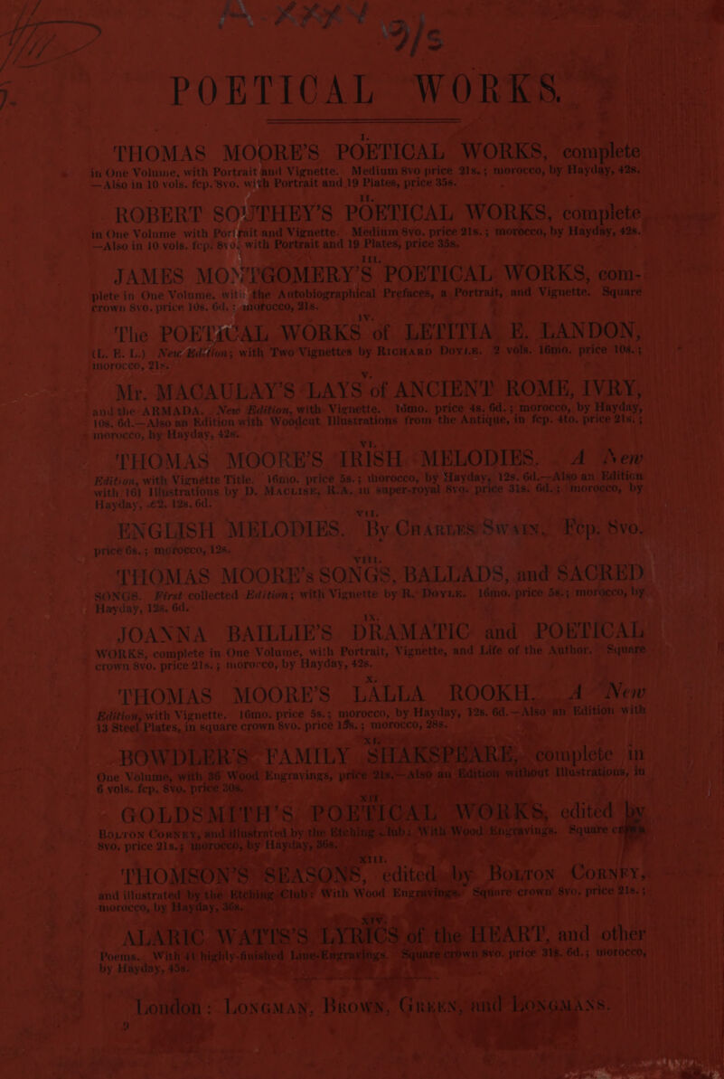 pacer MOORB’S. POBTICAL 1 ORKS, in One Volume, with Portrait : ani Vignette. Medium 8vo price als. 5 4 morocco, b —Also in 10 vols. fep. 8vo. with Portrait and 19 pec price 35s. ROBERT SOUTHEY’S PORTICAL WOK re a Ho cca b H 42s —Also in 10 vols. fcp. 8y04 with ah and 19 er price 35s. . x. a : bi PY he JAMES MONYGOMERY’S POETICAL bak: Soh a ere plete in One Volume. with the Autobiographical ae or as Ps alae i a Vignette. Sanne Sif crown S8vo. price 10s. 6d. : morocco, 21s. : | a? The POETICAL WORKS of LEPITTA. E, LANDON, (L. B. L.) New Kidition; with Two mee ul RICHARD. Doyi.e. va ‘1émo. seer 108. Sie aien ' morocco, 21s. en es iiaget ia] ay ah iM Bin tal Mr. MAGAULAY’S ‘LAYS of ANCIENT. ROME, IWRy, | Mey and the ARMADA. . New Edition, with Vignette. “Wmo. price 45, 6d. ; morocco, Lame tT watt - 10s. 6d.—Also an Edition with eaten inemegows from the ADEAyE | in i Ato. price Leia Wate) yA morocco, hy Hay day, 428 RS +} bata i . THOMAS MOORE'S TRISH. “MELODIES. - ee Sen Edition, with Vignette Title. 16mo. price 58.3 ‘yhorocco, by Hayday, 12s. Gait an. Edition: + with 16) Illustrations by D. Macuise, R.A. 10 supersore ae eee 3is. ee er td 1) Hayday, 2. 12s, 6d. 4 eet EN GLISH MELODIES. ‘By Cr annus oe ayy, Fep. Svo. price 68.; morocco, 125. TIOMAS MOORHE’s SON GS, BALLADS, and SACRED SONGS. First collected Edition; with Vignette a Re Dovin. 16mo. oe 58.5 morgern, by) - Hayday, 12s. 6d. ie JOANNA BAILLIE” S DRAMATIC aad’ PO BTICAL _ WORKS, complete in One Volume, with Portrait, Vignette, and Life of the ae See sc LY crown 8vo. price 21s. 3 morocco, by Hayday, re t THOMAS MOORE’S ‘LALLA - ROOK! Soa AEE ek ,with Vignette, 16mo. price 5s.; morocco, by. Hayday, 12s. 6d. —Also ition with — _ 13 Stee! dn! ites, in he crown 8vo. price 15s. ; ORNS: cyt rl * CHa s | YW. A i ic One BOW] ions, in y yor _ 6 vols. ibiatohs + e ee . ze o “5 ; } PAE yee 4 | - Boron Corve illustrated hing lub: Wit wings. Square nae r TH O, . and illustrate a me a we &gt; Soke a ren nemeegie a